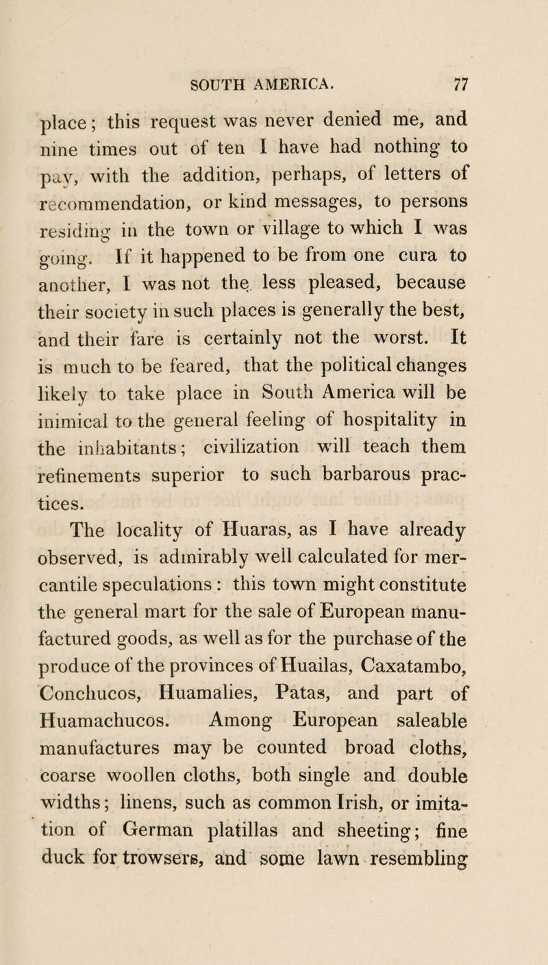 place; this request was never denied me, and nine times out of ten I have had nothing to pay, with the addition, perhaps, of letters of recommendation, or kind messages, to persons residing in the town or village to which I was going. If it happened to be from one cura to another, I was not the less pleased, because their society in such places is generally the best, and their fare is certainly not the worst. It is much to be feared, that the political changes likely to take place in South America will be inimical to the general feeling of hospitality in the inhabitants; civilization will teach them refinements superior to such barbarous prac¬ tices. The locality of Huaras, as I have already observed, is admirably well calculated for mer¬ cantile speculations : this town might constitute the general mart for the sale of European manu¬ factured goods, as well as for the purchase of the produce of the provinces of Huailas, Caxatambo, Conchucos, Huamalies, Patas, and part of Huamachucos. Among European saleable manufactures may be counted broad cloths, coarse woollen cloths, both single and double widths; linens, such as common Irish, or imita¬ tion of German platillas and sheeting; fine duck for browsers, and some lawn resembling