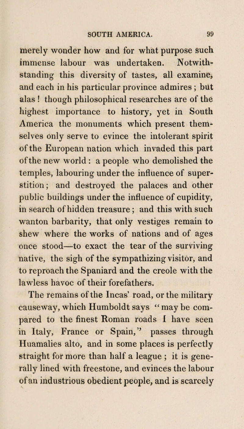 merely wonder how and for what purpose such immense labour was undertaken. Notwith¬ standing this diversity of tastes, all examine* and each in his particular province admires ; but alas ! though philosophical researches are of the highest importance to history, yet in South America the monuments which present them^ selves only serve to evince the intolerant spirit of the European nation which invaded this part of the new world : a people who demolished the temples, labouring under the influence of super¬ stition; and destroyed the palaces and other public buildings under the influence of cupidity, in search of hidden treasure; and this with such wanton barbarity, that only vestiges remain to shew where the works of nations and of ages once stood—to exact the tear of the surviving native, the sigh of the sympathizing visitor, and to reproach the Spaniard and the creole with the lawless havoc of their forefathers. The remains of the Incas road, or the military causeway, which Humboldt says “ may be com¬ pared to the finest Roman roads I have seen in Italy, France or Spain, ” passes through Huamalies alto, and in some places is perfectly straight for more than half a league ; it is gene¬ rally lined with freestone, and evinces the labour of an industrious obedient people, and is scarcely