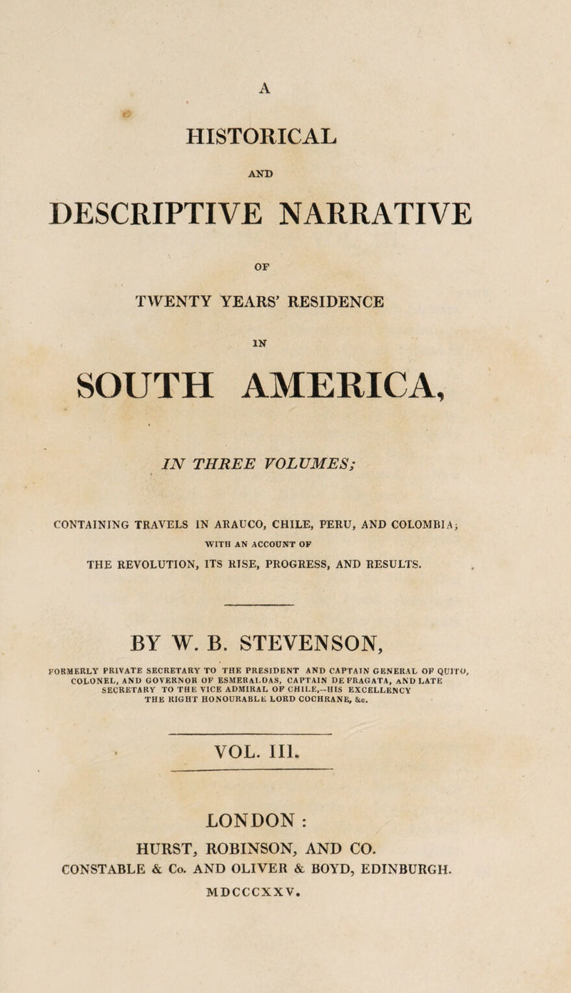 A HISTORICAL AND DESCRIPTIVE NARRATIVE OF TWENTY YEARS’ RESIDENCE IN SOUTH AMERICA, IN THREE VOLUMES; CONTAINING TRAVELS IN ARAUCO, CHILE, PERU, AND COLOMBIA; WITH AN ACCOUNT OF THE REVOLUTION, ITS RISE, PROGRESS, AND RESULTS. BY W. B. STEVENSON, FORMERLY PRIVATE SECRETARY TO THE PRESIDENT AND CAPTAIN GENERAL OF QUITO, COLONEL, AND GOVERNOR OF ESMER ALDAS, CAPTAIN DEFRAGATA, AND LATE SECRETARY TO THE VICE ADMIRAL OF CHILE,-HIS EXCELLENCY THE RIGHT HONOURABLE LORD COCHRANE, &c. VOL. III. LONDON: HURST, ROBINSON, AND CO. CONSTABLE & Co. AND OLIVER & BOYD, EDINBURGH. MDCCCXXV.
