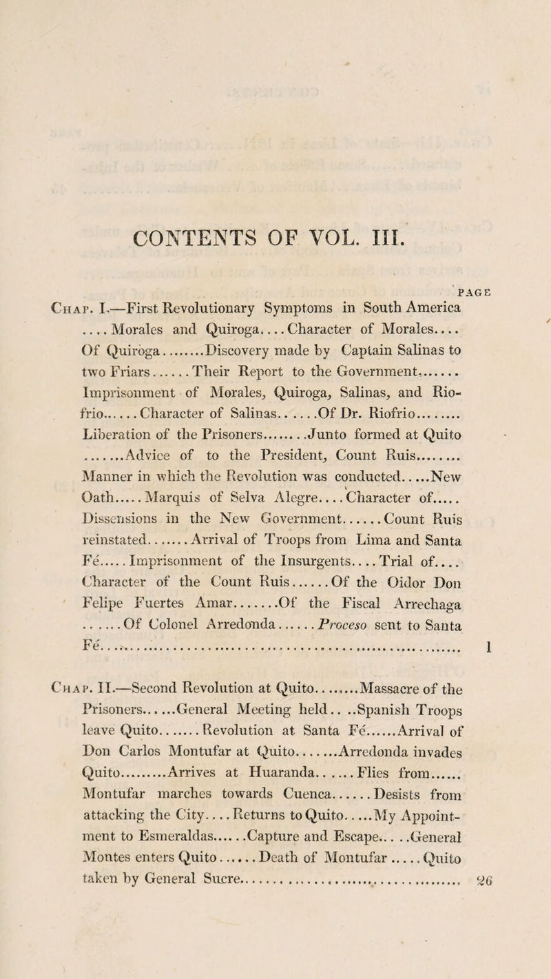 PAGE Chap. L—First Revolutionary Symptoms in South America _Morales and Quiroga.... Character of Morales.... Of Quiroga.Discovery made by Captain Salinas to two Friars.Their Report to the Government*.. Imprisonment of Morales., Quiroga, Salinas, and Rio- frio.Character of Salinas.Of Dr. Riofrio. Liberation of the Prisoners.Junto formed at Quito .Advice of to the President, Count Ruis. Manner in which the Revolution was conducted.New Oath.Marquis of Selva Alegre_Character of. Dissensions in the New' Government.Count Ruis reinstated.Arrival of Troops from Lima and Santa Fe.Imprisonment of the Insurgents_Trial of_ Character of the Count Ruis.Of the Oidor Don Felipe Fuertes Amar.Of the Fiscal Arrechaga .Of Colonel Arredonda.Proceso sent to Santa Fe. ...^. 1 Chap. II.—Second Revolution at Quito—..Massacre of the Prisoners.General Meeting held.. ..Spanish Troops leave Quito.Revolution at Santa Fe.Arrival of Don Carlos Montufar at Quito.Arredonda invades Quito.Arrives at Huaranda.Flies from. Montufar marches towards Cuenca.Desists from attacking the City-Returns to Quito.My Appoint¬ ment to Esmeraldas Capture and Escape General Montes enters Quito.Death of Montufar ..... Quito taken by General Sucre.... <26