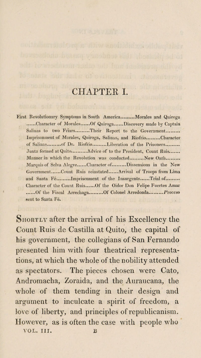 First Revolutionary Symptoms in South America.Morales and Quiroga .Character of Morales.Of Quiroga.Discovery made by Captain Salinas to two Friars.Their Report to the Government. Imprisonment of Morales, Quiroga, Salinas, and Riofrio.Character of Salinas.of Dr. Riofrio.Liberation of the Prisoners. Junta formed at Quito..... Advice of to the President, Count Ruis. Manner in which the Revolution was conducted....._New Oath. Marquis of Selva Alegre.Character of..Dissensions in the New Government.Count Ruis reinstated.Arrival of Troops from Lima and Santa Fe.Imprisonment of the Insurgents.Trial of.. Character of the Count Ruis.Of the Oidor Don Felipe Fuertes Amar .Of the Fiscal Arrechaga.Of Colonel Arredonda.Proceso sent to Santa Fe. Shortly after the arrival of his Excellency the / Count Ruis de Castilla at Quito, the capital of his government, the collegians of San Fernando presented him with four theatrical representa¬ tions, at which the whole of the nobility attended as spectators. The pieces chosen were Cato, Andromacha, Zoraida, and the Auraucana, the whole of them tending in their design and argument to inculcate a spirit of freedom, a love of liberty, and principles of republicanism. However, as is often the case with people who VOL. nr. u