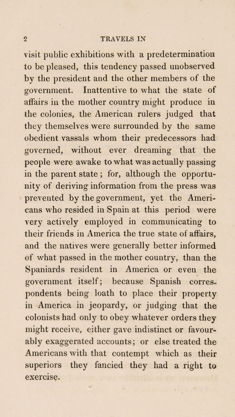 visit public exhibitions with a predetermination to be pleased, this tendency passed unobserved by the president and the other members of the government. Inattentive to what the state of affairs in the mother country might produce in the colonies, the American rulers judged that they themselves were surrounded by the same obedient vassals whom their predecessors had governed, without ever dreaming that the people were awake to what was actually passing in the parent state ; for, although the opportu¬ nity of deriving information from the press was prevented by the government, yet the Ameri¬ cans who resided in Spain at this period were very actively employed in communicating to their friends in America the true state of affairs, and the natives were generally better informed of what passed in the mother country, than the Spaniards resident in America or even the government itself; because Spanish corres¬ pondents being loath to place their property in America in jeopardy, or judging that the colonists had only to obey whatever orders they might receive, either gave indistinct or favour¬ ably exaggerated accounts; or else treated the Americans with that contempt which as their superiors they fancied they had a right to exercise.