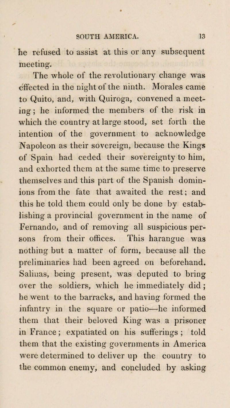 he refused to assist at this or any subsequent meeting. The whole of the revolutionary change was effected in the night of the ninth. Morales came to Quito, and, with Quiroga, convened a meet¬ ing ; he informed the members of the risk in which the country at large stood, set forth the intention of the government to acknowledge Napoleon as their sovereign, because the Kings of Spain had ceded their sovereignty to him, and exhorted them at the same time to preserve themselves and this part of the Spanish domin¬ ions from the fate that awaited the rest; and this he told them could only be done by estab¬ lishing a provincial government in the name of Fernando, and of removing all suspicious per¬ sons from their offices. This harangue was nothing but a matter of form, because all the preliminaries had been agreed on beforehand. Salinas, being present, was deputed to bring over the soldiers, which he immediately did; he went to the barracks, and having formed the infantry in the square or patio—he informed them that their beloved King was a prisoner in France; expatiated on his sufferings; told them that the existing governments in America V were determined to deliver up the country to the common enemy, and concluded by asking