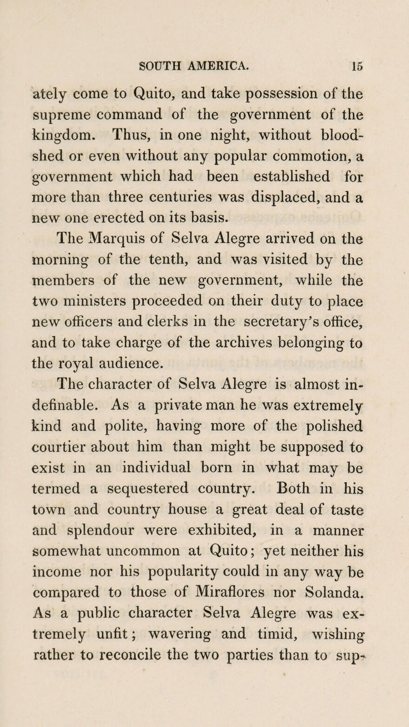 ately come to Quito, and take possession of the supreme command of the government of the kingdom. Thus, in one night, without blood¬ shed or even without any popular commotion, a government which had been established for more than three centuries was displaced, and a new one erected on its basis. The Marquis of Selva Alegre arrived on the morning of the tenth, and was visited by the members of the new government, while the two ministers proceeded on their duty to place new officers and clerks in the secretary's office, and to take charge of the archives belonging to the royal audience. The character of Selva Alegre is almost in¬ definable. As a private man he was extremely kind and polite, having more of the polished courtier about him than might be supposed to exist in an individual born in what may be termed a sequestered country. Both in his town and country house a great deal of taste and splendour were exhibited, in a manner somewhat uncommon at Quito; yet neither his income nor his popularity could in any way be compared to those of Miraflores nor Solanda. As a public character Selva Alegre was ex¬ tremely unfit; wavering and timid, wishing rather to reconcile the two parties than to sup-