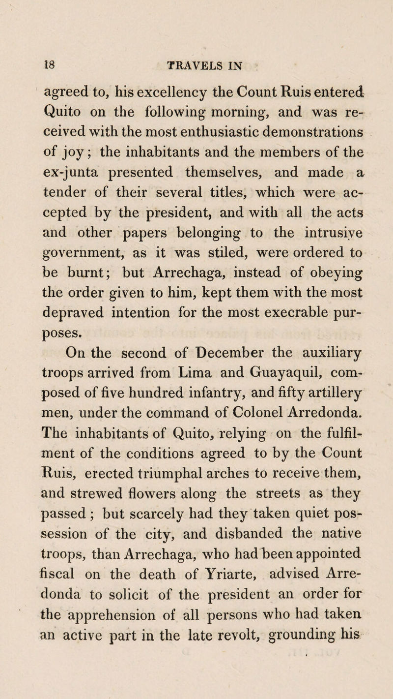 agreed to, his excellency the Count Ruis entered Quito on the following morning, and was re¬ ceived with the most enthusiastic demonstrations of joy; the inhabitants and the members of the ex-junta presented themselves, and made a tender of their several titles, which were ac¬ cepted by the president, and with all the acts and other papers belonging to the intrusive government, as it was stiled, were ordered to be burnt; but Arrechaga, instead of obeying the order given to him, kept them with the most depraved intention for the most execrable pur¬ poses. On the second of December the auxiliary troops arrived from Lima and Guayaquil, com¬ posed of five hundred infantry, and fifty artillery men, under the command of Colonel Arredonda. The inhabitants of Quito, relying on the fulfil¬ ment of the conditions agreed to by the Count Ruis, erected triumphal arches to receive them, and strewed flowers along the streets as they passed ; but scarcely had they taken quiet pos¬ session of the city, and disbanded the native troops, than Arrechaga, who had been appointed fiscal on the death of Yriarte, advised Arre¬ donda to solicit of the president an order for the apprehension of all persons who had taken an active part in the late revolt, grounding his