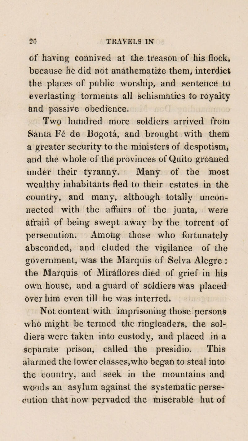 of having connived at the treason of his flock, because he did not anathematize them, interdict the places of public worship, and sentence to everlasting torments all schismatics to royalty land passive obedience. Two hundred more soldiers arrived from Santa Fe de Bogota, and brought with them a greater security to the ministers of despotism, and the whole of the provinces of Quito groaned under their tyranny. Many of the most wealthy inhabitants fled to their estates in the country, and many, although totally uncon¬ nected with the affairs of the junta, were afraid of being swept away by the torrent of persecution. Among those who fortunately absconded, and eluded the vigilance of the government, was the Marquis of Selva Alegre : the Marquis of Miraflores died of grief in his own house, and a guard of soldiers was placed over him even till he was interred* Not content with imprisoning those persons who might be termed the ringleaders, the sol¬ diers were taken into custody, and placed in a separate prison, called the presidio. This alarmed the lower classes,who began to steal into the country, and seek in the mountains and woods an asylum against the systematic perse¬ cution that now pervaded the miserable hut of