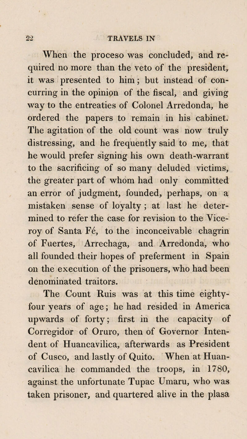 22 TRAVELS IN When the proceso was concluded, and re¬ quired no more than the veto of the president, it was presented to him; but instead of con¬ curring in the opinion of the fiscal, and giving way to the entreaties of Colonel Arredonda, he ordered the papers to remain in his cabinet. The agitation of the old count was now truly distressing, and he frequently said to me, that he would prefer signing his own death-warrant to the sacrificing of so many deluded victims, the greater part of whom had only committed an error of judgment, founded, perhaps, on a mistaken sense of loyalty ; at last he deter¬ mined to refer the case for revision to the Vice¬ roy of Santa F6, to the inconceivable chagrin of Fuertes, Arrechaga, and Arredonda, who all founded their hopes of preferment in Spain on the execution of the prisoners, who had been denominated traitors. The Count Ruis was at this time eighty- four years of age; he had resided in America upwards of forty; first in the capacity of Corregidor of Oruro, then of Governor Inten- dent of Huancavilica, afterwards as President of Cusco, and lastly of Quito. When at Huan¬ cavilica he commanded the troops, in 1780, against the unfortunate Tupac Umaru, who was taken prisoner, and quartered alive in the plasa