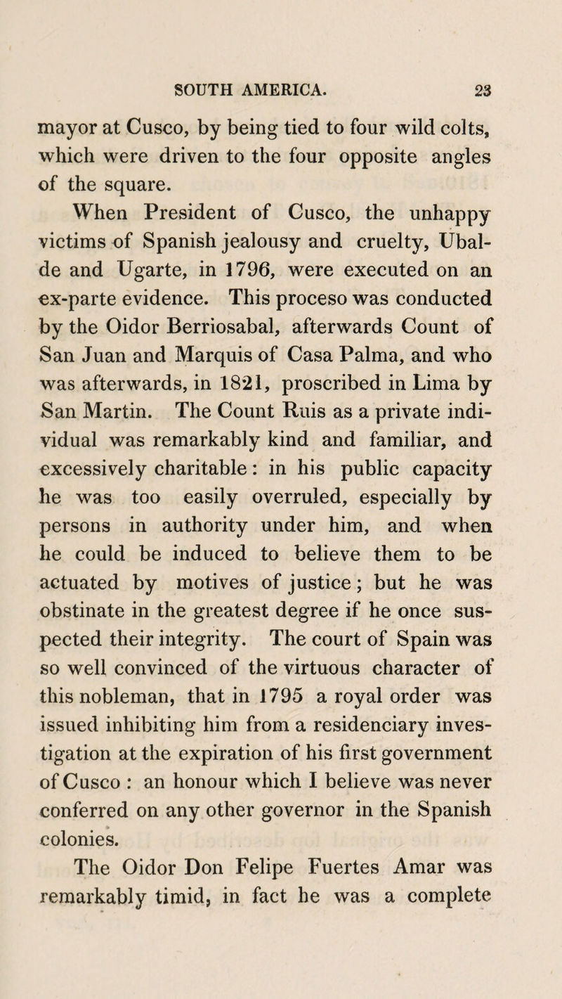 mayor at Cusco, by being tied to four wild colts, which were driven to the four opposite angles of the square. When President of Cusco, the unhappy victims of Spanish jealousy and cruelty, Ubal- de and Ugarte, in 1796, were executed on an ex-parte evidence. This proceso was conducted by the Oidor Berriosabal, afterwards Count of San Juan and Marquis of Casa Palma, and who was afterwards, in 1821, proscribed in Lima by San Martin. The Count Ruis as a private indi¬ vidual was remarkably kind and familiar, and excessively charitable: in his public capacity he was too easily overruled, especially by persons in authority under him, and when he could be induced to believe them to be actuated by motives of justice; but he was obstinate in the greatest degree if he once sus¬ pected their integrity. The court of Spain was so well convinced of the virtuous character of this nobleman, that in 1795 a royal order was issued inhibiting him from a residenciary inves¬ tigation at the expiration of his first government of Cusco : an honour which I believe was never conferred on any other governor in the Spanish colonies. The Oidor Don Felipe Fuertes Amar was remarkably timid, in fact he was a complete