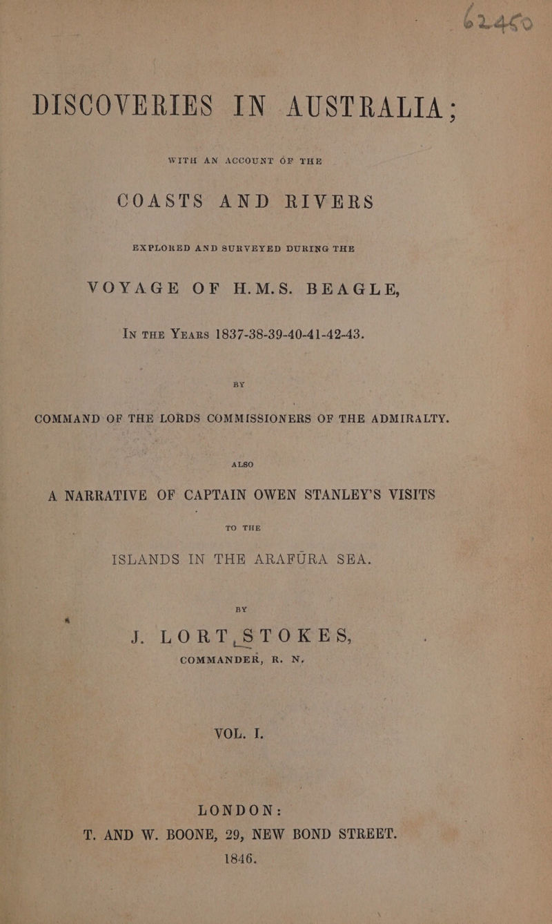 DISCOVERIES IN AUSTRALIA; WITH AN ACCOUNT OF THE COASTS AND RIVERS EXPLORED AND SURVEYED DURING THE VOYAGE OF H.M.S. BEAGLE, In THE YparRs 1837-38-39-40-41-42-43. BY COMMAND OF THE LORDS COMMISSIONERS OF THE ADMIRALTY. ALSO A NARRATIVE OF CAPTAIN OWEN STANLEY’S VISITS TO THE ISLANDS IN THE ARAFURA SBA. BY J. LORT, STOKES, COMMANDER, R. N, VOL. I. LONDON: T. AND W. BOONE, 29, NEW BOND STRERT. 1846.