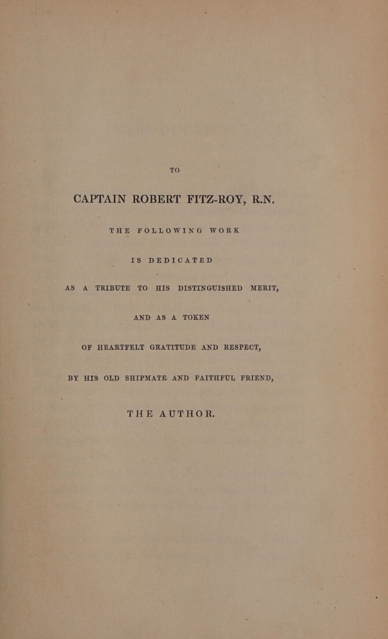 TO CAPTAIN ROBERT FITZ-ROY, R.N. THE FOLLOWING WORK IS DEDICATED AS A ‘TRIBUTE TO HIS DISTINGUISHED MERIT, AND AS A TOKEN OF HEARTFELT GRATITUDE AND RESPECT, BY HIS OLD SHIPMATE AND FAITHFUL FRIEND, THE AUTHOR.