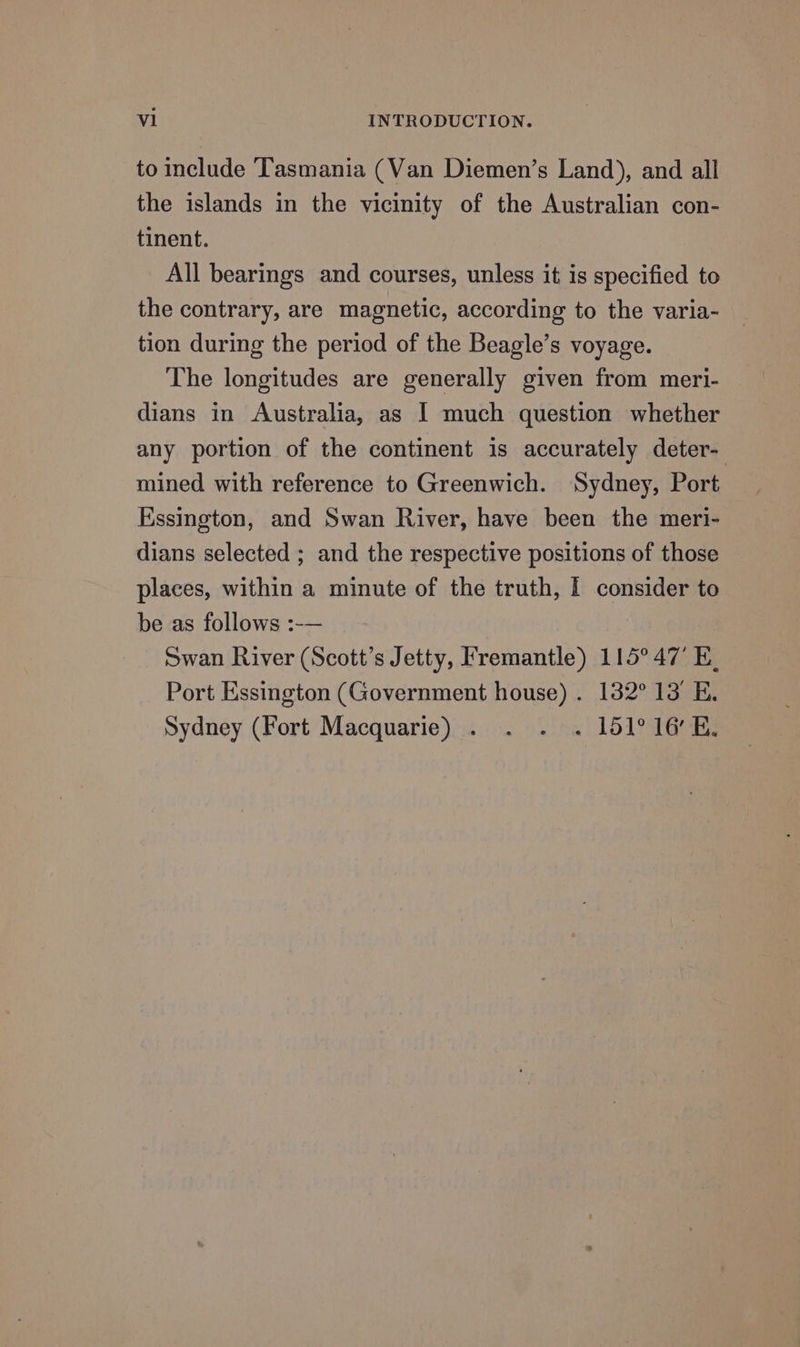 to include Tasmania (Van Diemen’s Land), and all the islands in the vicinity of the Australian con- tinent. All bearings and courses, unless it is specified to the contrary, are magnetic, according to the varia- tion during the period of the Beagle’s voyage. The longitudes are generally given from meri- dians in Australia, as I much question whether any portion of the continent is accurately deter- mined with reference to Greenwich. Sydney, Port Essington, and Swan River, have been the meri- dians selected ; and the respective positions of those places, within a minute of the truth, I consider to be as follows :-— 7 Swan River (Scott’s Jetty, Fremantle) 115° 47’ E. Port Essington (Government house) . 132° 13’ E. Sydney (Fort Macquarie) . . . . 151° 16’ E,