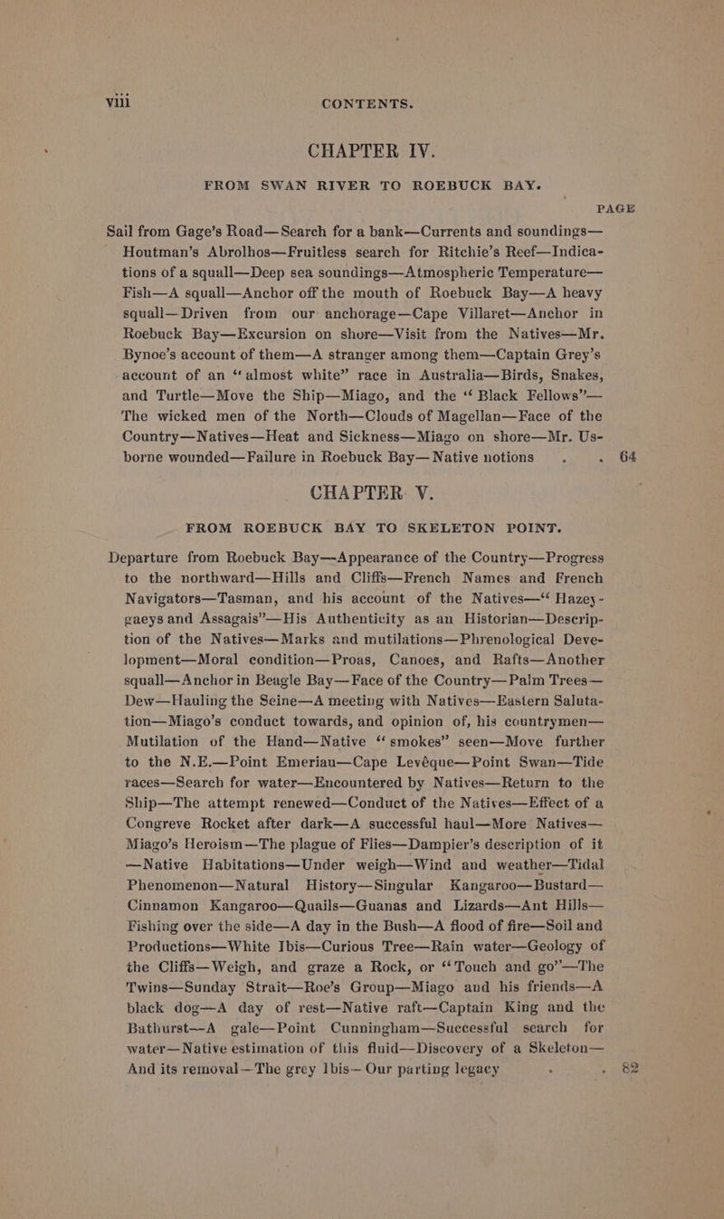 CHAPTER IV. FROM SWAN RIVER TO ROEBUCK BAY. PAGE Sail from Gage’s Road—Search for a bank—Currents and soundings— - Houtman’s Abrolhos—Fruitless search for Ritchie’s Reef—Indica- tions of a squall—Deep sea soundings—Atmospheric Temperature— Fish—A squall—Anchor off the mouth of Roebuck Bay—A heavy squall— Driven from our anchorage—Cape Villaret—Anchor in Roebuck Bay—Excursion on shore—Visit from the Natives—Mr. Bynoe’s account of them—A stranger among them—Captain Grey’s account of an “almost white” race in Australia—Birds, Snakes, and Turtle—Move the Ship—Miago, and the ‘‘ Black Fellows’— The wicked men of the North—Clouds of Magellan—Face of the Country—Natives—Heat and Sickness—Miago on shore—Mr. Us- borne wounded—Failure in Roebuck Bay— Native notions . . 64 CHAPTER V. FROM ROEBUCK BAY TO SKELETON POINT. Departure from Roebuck Bay—Appearance of the Country—Progress to the northward—Hills and Cliffs—French Names and French Navigators—Tasman, and his account of the Natives—‘ Hazey- gaeysand Assagais”—His Authenticity as an Historian—Descrip- tion of the Natives— Marks and mutilations—Phrenological Deve- lopment—Moral condition—Proas, Canoes, and Rafts—Another squall— Anchor in Beagle Bay—Face of the Country— Palm Trees— Dew—Hauling the Seine—A meeting with Natives—Eastern Saluta- tion—Miago’s conduct towards, and opinion of, his countrymen— Mutilation of the Hand—Native “smokes” seen—Move further to the N.E.—Point Emeriau—Cape Levéque—Point Swan—Tide races—Search for water—Encountered by Natives—Return to the Ship—The attempt renewed—Conduct of the Natives—Effect of a Congreve Rocket after dark—A successful haul—More Natives— Miago’s Heroism—The plague of Flies—Dampier’s description of it —WNative Habitations—Under weigh—Wind and weather—Tidal Phenomenon—Natural MHistory—Singular Kangaroo—Bustard— Cinnamon Kangaroo—Quails—Guanas and Lizards—Ant Hills— Fishing over the side—A day in the Bush—A flood of fire—Soil and Productions—White Ibis—Curious Tree—Rain water—Geology of the Cliffs—Weigh, and graze a Rock, or ‘“‘Touch and go’—The Twins—Sunday Strait—Roe’s Group—Miago and his friends—A black dog—A day of rest—Native raft—Captain King and the Bathurst~-A gale—Point Cunningham—Successful search for water— Native estimation of this fluid—Discovery of a Skeleton— And its removal—The grey Ibis— Our parting legacy : . 82