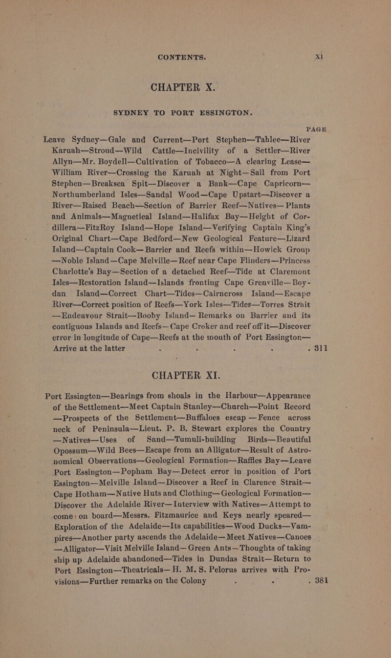 CHAPTER X. SYDNEY TO PORT ESSINGTON. PAGE Leave Sydney—Gale and Current—Port Stephen—Tahlee—River Karuah—Stroud—Wild Cattle—Incivility of a Settler—River Allyn—Mr. Boydell—Cultivation of Tobacco—A clearing Lease— William River—Crossing the Karuah at Night--Sail from Port Stephen—Breaksea Spit—Discover a Bank—Cape Capricorn— Northumberland Isles—Sandal Wood—Cape Upstart—Discover a River—Raised Beach—Section of Barrier Reef—Natives— Plants and Animals—Magnetical Island—Halifax Bay—Height of Cor- . dillera—FitzRoy Island—Hope Island—vVerifying Captain King’s Original Chart—Cape Bedford—New Geological Feature—Lizard Island—Captain Cook— Barrier and Reefs within—Howick Group —Noble Island—Cape Melville—Reef near Cape Flinders—Princess Charlotte’s Bay—Section of a detached Reef—Tide at Claremont Isles—Restoration Island—Islands fronting Cape Grenville— Boy- dan Island—Correct Chart—Tides—Cairncross Island—Escape River—Correct position of Reefs—York Isles—Tides—Torres Strait —Endeavour Strait—Booby Island— Remarks on Barrier aud its contiguous Islands and Reefs— Cape Croker and reef off it—Discover error in longitude of Cape—Reefs at the mouth of Port Essington— Arrive at the latter : . : : . dit CHAPTER XI. Port Essington—Bearings from shoals in the Harbour—Appearance of the Settlement—Meet Captain Stanley—Church—Point Record —Prospects of the Settlement—Buffaloes escap —Fence across neck of Peninsula—Lieut. P. B. Stewart explores the Country —Natives—Uses of Sand—Tumuli-building Birds—Beautiful Opossum—Wild Bees—Escape from an Alligator—Result of Astro- nomical Observations—Geological Formation—Raffles Bay—Leave Port Essington—Popham Bay—Detect error in position of Port Essington—Melville Island—Discover a Reef in Clarence Strait— Cape Hotham—Native Huts and Clothing— Geological Formation— Discover the Adelaide River—Interview with Natives—Attempt to come; on board—Messrs. Fitzmaurice and Keys nearly speared— Exploration of the Adelaide—lIts capabilities—Wood Ducks—Vam- pires—Another party ascends the Adelaide— Meet Natives—Canoes —Alligator—Visit Melville Island— Green Ants—Thoughts of taking ship up Adelaide abandoned—Tides in Dundas Strait—Return to Port Essington—Theatricals—H. M.S. Pelorus arrives with Pro- visions—Further remarks on the Colony ; . . 381