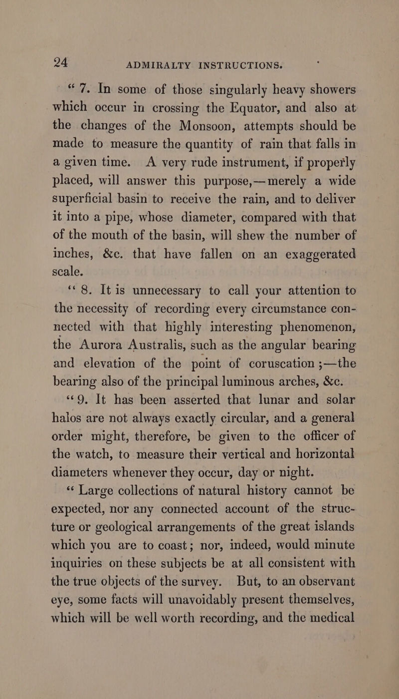 “7. In some of those singularly heavy showers which occur in crossing the Equator, and also at the changes of the Monsoon, attempts should be made to measure the quantity of rain that falls in a given time. A very rude instrument, if properly placed, will answer this purpose,—merely a wide superficial basin to receive the rain, and to deliver it into a pipe, whose diameter, compared with that of the mouth of the basin, will shew the number of inches, &amp;c. that have fallen on an exaggerated scale. | ‘8. It 1s unnecessary to call your attention to the necessity of recording every circumstance con- nected with that highly interesting phenomenon, the Aurora Australis, such as the angular bearing and elevation of the point of coruscation ;—the bearing also of the principal luminous arches, &amp;c. “9, It has been asserted that lunar and solar halos are not always exactly circular, and a general order might, therefore, be given to the officer of the watch, to measure their vertical and horizontal diameters whenever they occur, day or night. ‘“‘ Large collections of natural history cannot be expected, nor any connected account of the struc- ture or geological arrangements of the great islands which you are to coast; nor, indeed, would minute inquiries on these subjects be at all consistent with the true objects of the survey. But, to an observant eye, some facts will unavoidably present themselves, which will be well worth recording, and the medical