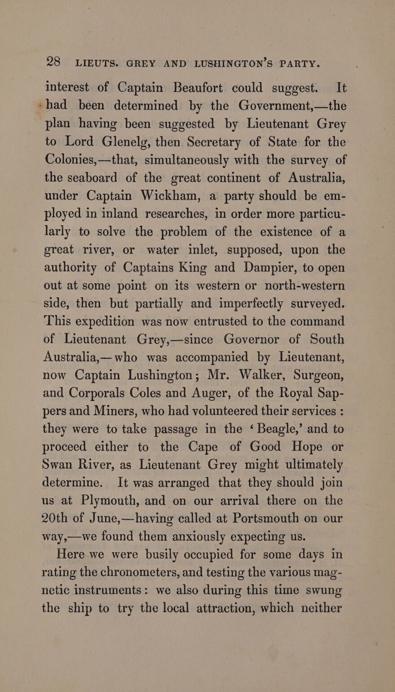 interest of Captain Beaufort could suggest. It «had been determined by the Government,—the plan having been suggested by Lieutenant Grey to Lord Glenelg, then Secretary of State for the Colonies,—that, simultaneously with the survey of the seaboard of the great continent of Australia, under Captain Wickham, a party should be em- ployed in inland researches, in order more particu- larly to solve the problem of the existence of a great river, or water inlet, supposed, upon the authority of Captains King and Dampier, to open out at some point on its western or north-western side, then but partially and imperfectly surveyed. This expedition was now entrusted to the command of Lieutenant Grey,—since Governor of South Australia,— who was accompanied by Lieutenant, now Captain Lushington; Mr. Walker, Surgeon, and Corporals Coles and Auger, of the Royal Sap- pers and Miners, who had volunteered their services : they were to take passage in the ‘ Beagle,’ and to proceed either to the Cape of Good Hope or Swan River, as Lieutenant Grey might ultimately determine. It was arranged that they should join us at Plymouth, and on our arrival there on the 20th of June,—having called at Portsmouth on our way,—we found them anxiously expecting us. Here we were busily occupied for some days in rating the chronometers, and testing the various mag- netic instruments: we also during this time swung — the ship to try the local attraction, which neither