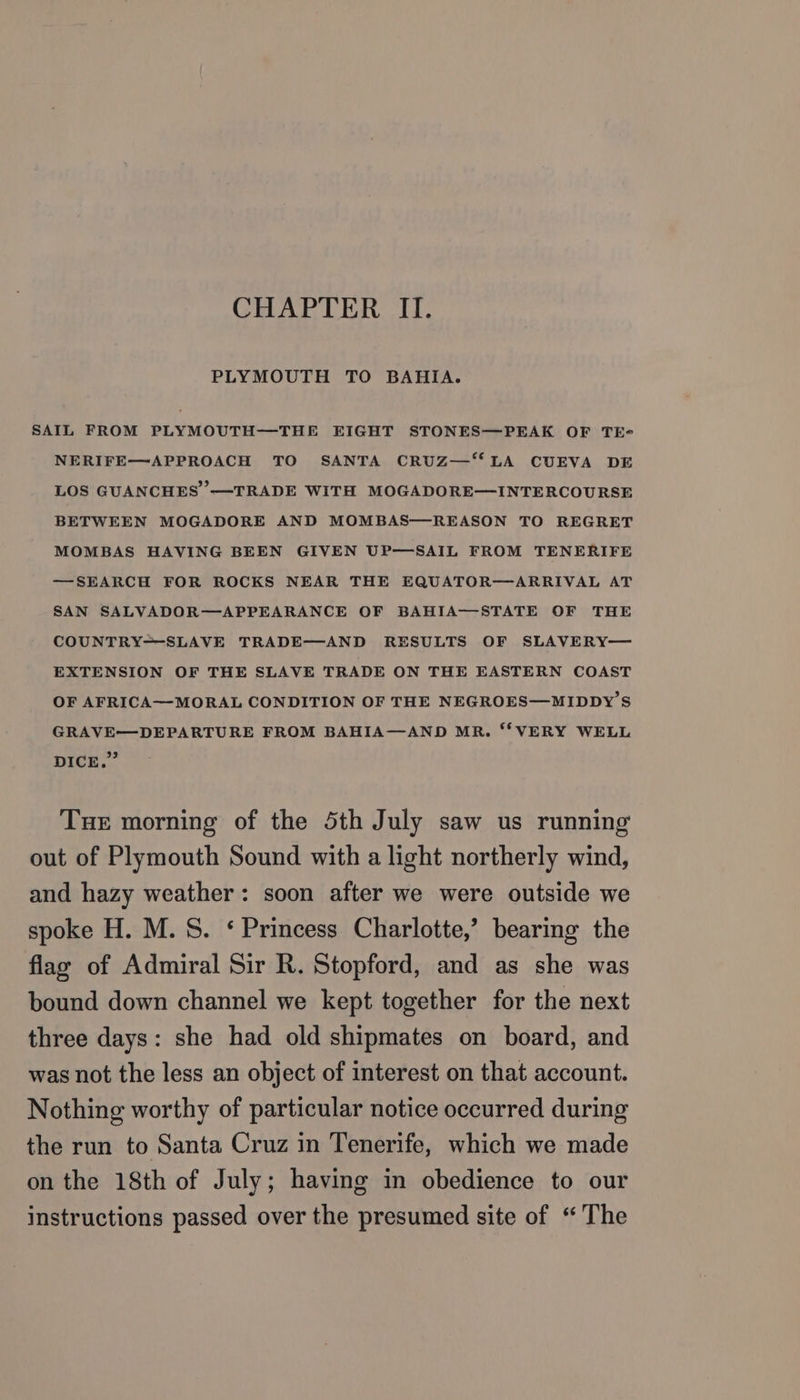 CHAPTER II. PLYMOUTH TO BAHIA. SAIL FROM PLYMOUTH—THE EIGHT STONES—PEAK OF TE- NERIFE—APPROACH TO SANTA CRUZ—‘“‘ LA CUEVA DE LOS GUANCHES —TRADE WITH MOGADORE—INTERCOURSE BETWEEN MOGADORE AND MOMBAS—REASON TO REGRET MOMBAS HAVING BEEN GIVEN UP—SAIL FROM TENERIFE —SEARCH FOR ROCKS NEAR THE EQUATOR—ARRIVAL AT SAN SALVADOR—APPEARANCE OF BAHIA—STATE OF THE COUNTRY=-SLAVE TRADE—AND RESULTS OF SLAVERY— EXTENSION OF THE SLAVE TRADE ON THE EASTERN COAST OF AFRICA—MORAL CONDITION OF THE NEGROES—MIDDY’S GRAVE—DEPARTURE FROM BAHIA—AND MR. “‘ VERY WELL Dick, Tue morning of the 5th July saw us running out of Plymouth Sound with a light northerly wind, and hazy weather: soon after we were outside we spoke H. M.S. ‘ Princess Charlotte,’ bearing the flag of Admiral Sir R. Stopford, and as she was bound down channel we kept together for the next three days: she had old shipmates on board, and was not the less an object of interest on that account. Nothing worthy of particular notice occurred during the run to Santa Cruz in Tenerife, which we made on the 18th of July; having in obedience to our instructions passed over the presumed site of “The