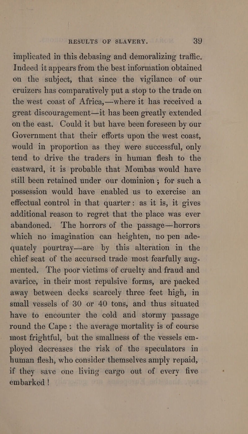 implicated in this debasing and demoralizing traffic. Indeed it appears from the best information obtained on the subject, that since the vigilance of our cruizers has comparatively put a stop to the trade on the west coast of Africa,—where it has received a great discouragement—it has been greatly extended on the east. Could it but have been foreseen by our Government that their efforts upon the west coast, would in proportion as they were successful, only tend to drive the traders in human flesh to the eastward, it is probable that Mombas would have still been retained under our dominion ; for such a possession would have enabled us to exercise an effectual control in that quarter: as it is, it gives additional reason to regret that the place was ever abandoned. ‘The horrors of the passage—horrors which no imagination can heighten, no pen ade- quately pourtray—are by this alteration in the chief seat of the accursed trade most fearfully aug- mented. The poor victims of cruelty and fraud and avarice, in their most repulsive forms, are packed away between decks scarcely three feet high, in small vessels of 30 or 40 tons, and thus situated have to encounter the cold and stormy passage round the Cape: the average mortality is of course most frightful, but the smallness of the vessels em- ployed decreases the risk of the speculators in human flesh, who consider themselves amply repaid, if they save one living cargo out of every five embarked !