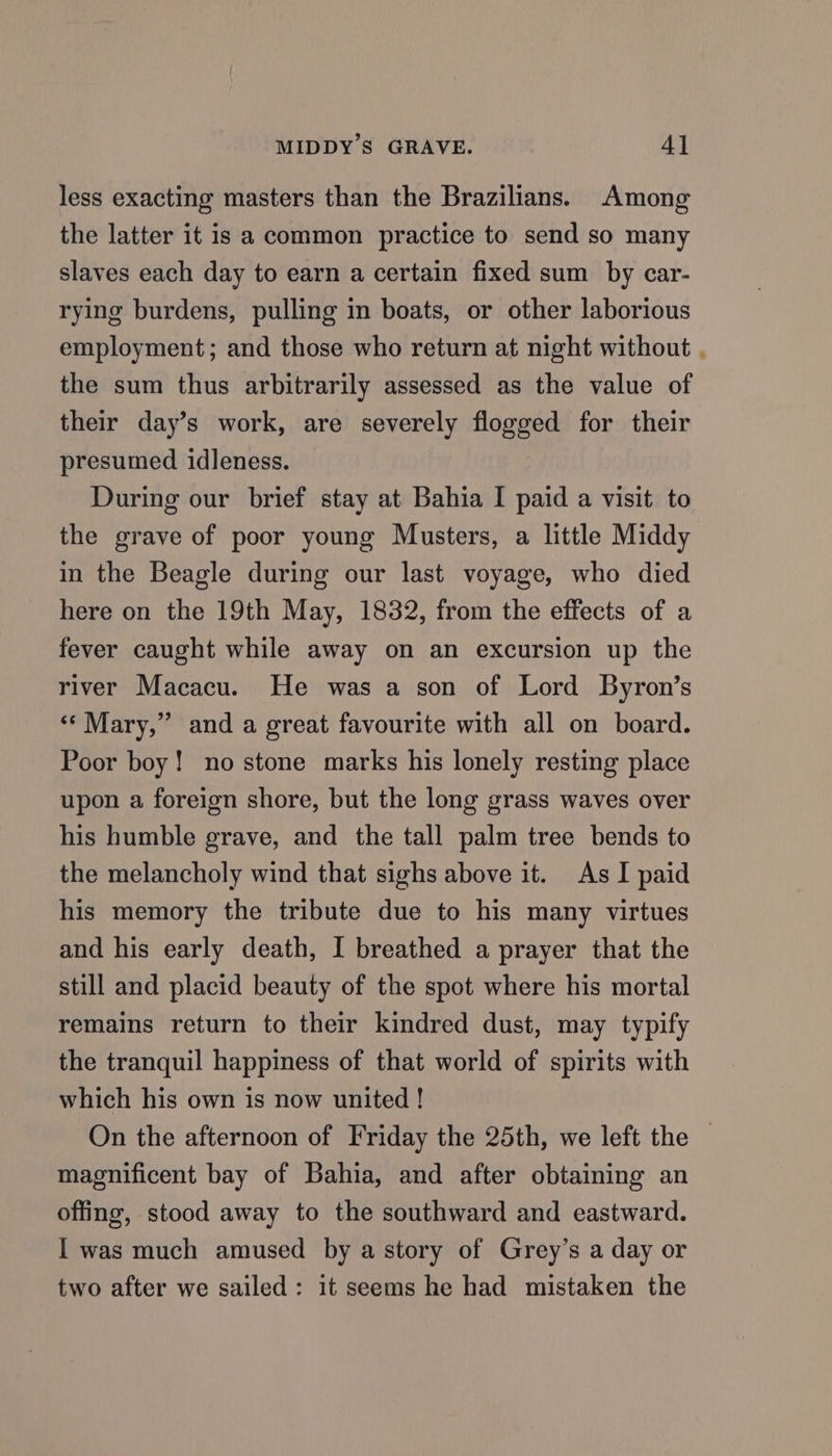 MIDDY’S GRAVE. 4] less exacting masters than the Brazilians. Among the latter it is a common practice to send so many slaves each day to earn a certain fixed sum by car- rying burdens, pulling in boats, or other laborious employment; and those who return at night without , the sum thus arbitrarily assessed as the value of their day’s work, are severely flogged for their presumed idleness. During our brief stay at Bahia I paid a visit to the grave of poor young Musters, a little Middy in the Beagle during our last voyage, who died here on the 19th May, 1832, from the effects of a fever caught while away on an excursion up the river Macacu. He was a son of Lord Byron’s ** Mary,” and a great favourite with all on board. Poor boy! no stone marks his lonely resting place upon a foreign shore, but the long grass waves over his humble grave, and the tall palm tree bends to the melancholy wind that sighs above it. As I paid his memory the tribute due to his many virtues and his early death, I breathed a prayer that the still and placid beauty of the spot where his mortal remains return to their kindred dust, may typify the tranquil happiness of that world of spirits with which his own is now united ! On the afternoon of Friday the 25th, we left the | magnificent bay of Bahia, and after obtaining an offing, stood away to the southward and eastward. I was much amused by a story of Grey’s a day or two after we sailed: it seems he had mistaken the