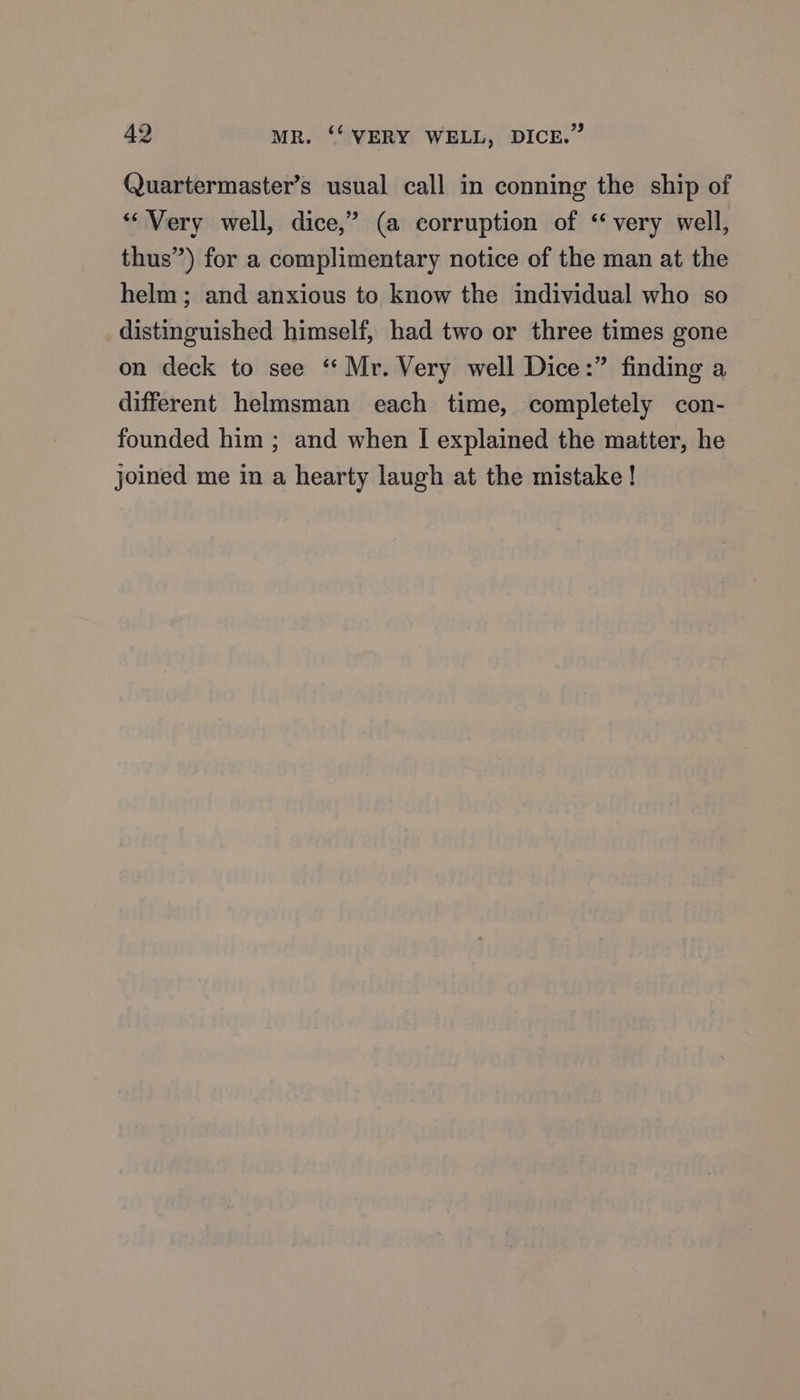 Quartermaster’s usual call in conning the ship of “Very well, dice,’ (a corruption of ‘very well, thus”) for a complimentary notice of the man at the helm; and anxious to know the individual who so distinguished himself, had two or three times gone on deck to see “Mr. Very well Dice:” finding a different helmsman each time, completely con- founded him ; and when I explained the matter, he joined me in a hearty laugh at the mistake !