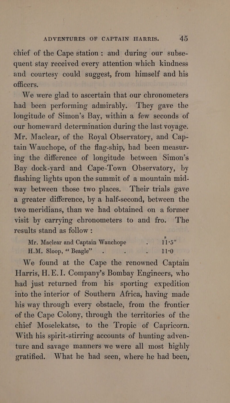 chief of the Cape station: and during our subse- quent stay received every attention which kindness _and courtesy could suggest, from himself and his officers. We were glad to ascertain that our chronometers had been performing admirably. ‘They gave the longitude of Simon’s Bay, within a few seconds of our homeward determination during the last voyage. Mr. Maclear, of the Royal Observatory, and Cap- tain Wauchope, of the flag-ship, had been measur- ing the difference of longitude between Simon’s Bay dock-yard and Cape-Town Observatory, by flashing lights upon the summit of a mountain mid- way between those two places. ‘Their trials gave a ereater difference, by a half-second, between the two meridians, than we had obtained on a former visit by carrying chronometers to and fro. ‘The results stand as follow : Mr. Maclear and Captain Wauchope : 115” H.M. Sloop, “ Beagle’ i . 11:0 We found at the Cape the renowned Captain Harris, H.E.I. Company’s Bombay Engineers, who had just returned from his sporting expedition into the interior of Southern Africa, having made his way through every obstacle, from the frontier of the Cape Colony, through the territories of the chief Moselekatse, to the Tropic of Capricorn. With his spirit-stirring accounts of hunting adven- ture and savage manners we were all most highly gratified. What he had seen, where he had been,