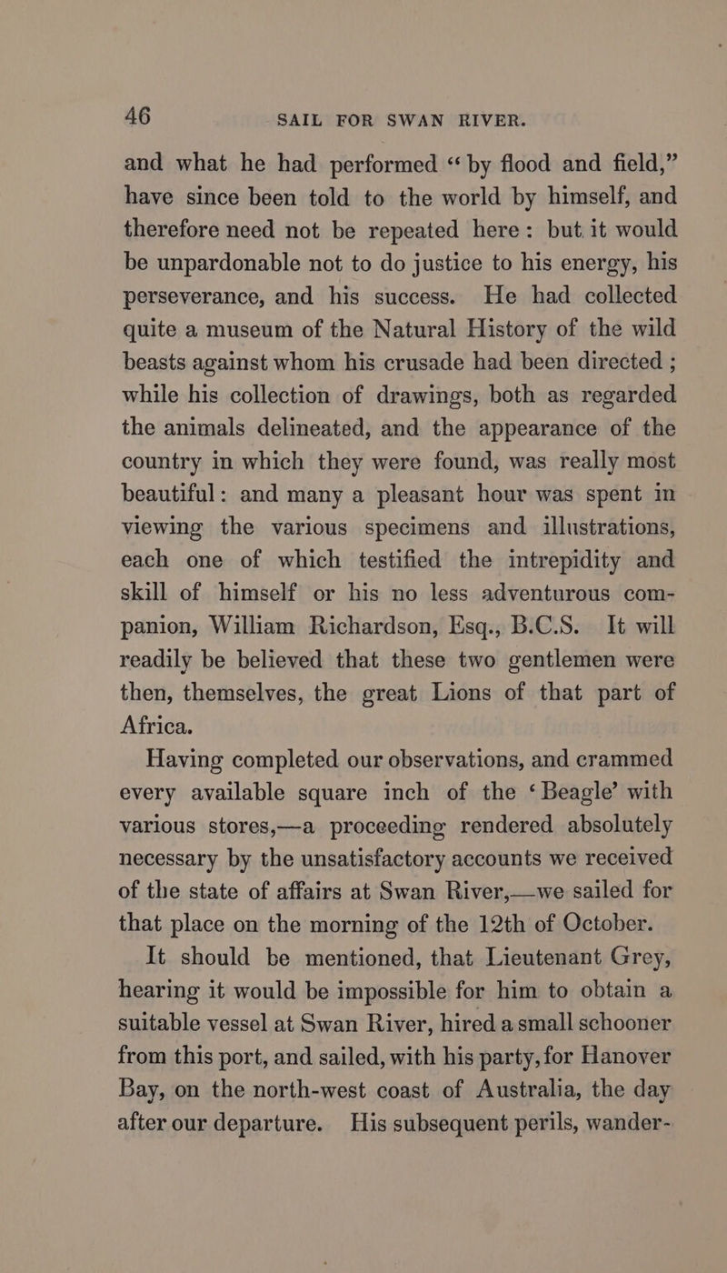 and what he had performed “by flood and field,” have since been told to the world by himself, and therefore need not be repeated here: but it would be unpardonable not to do justice to his energy, his perseverance, and his success. He had collected quite a museum of the Natural History of the wild beasts against whom his crusade had been directed ; while his collection of drawings, both as regarded the animals delineated, and the appearance of the country in which they were found, was really most beautiful: and many a pleasant hour was spent im viewing the various specimens and illustrations, each one of which testified the intrepidity and skill of himself or his no less adventurous com- panion, William Richardson, Esq., B.C.S. It will readily be believed that these two gentlemen were then, themselves, the great Lions of that part of Africa. Having completed our observations, and crammed every available square inch of the ‘ Beagle’ with various stores,—a proceeding rendered absolutely necessary by the unsatisfactory accounts we received of the state of affairs at Swan River,—we sailed for that place on the morning of the 12th of October. It should be mentioned, that Lieutenant Grey, hearing it would be impossible for him to obtain a suitable vessel at Swan River, hired a small schooner from this port, and sailed, with his party, for Hanover Bay, on the north-west coast of Australia, the day after our departure. His subsequent perils, wander-