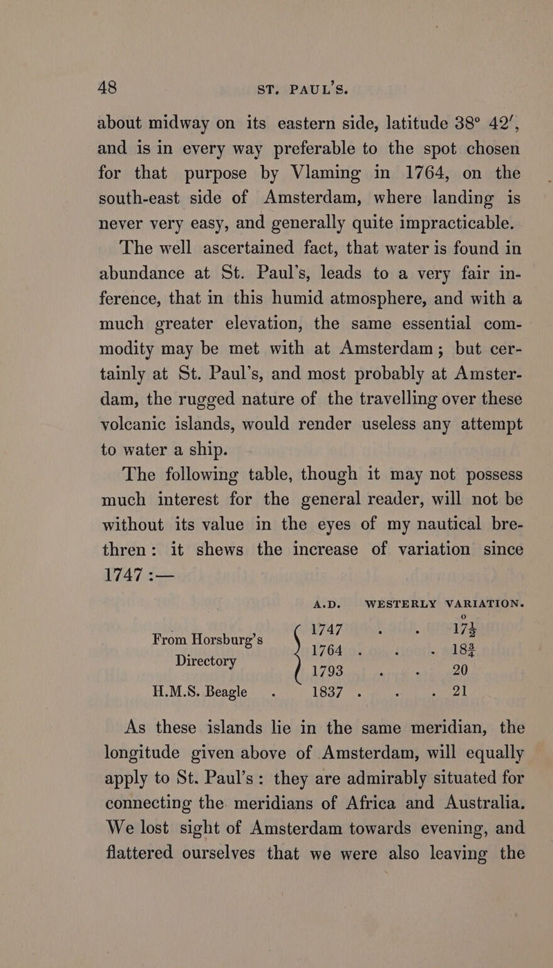 A8 ST, PAUL'S. about midway on its eastern side, latitude 38° 42’, and is in every way preferable to the spot chosen for that purpose by Vlaming in 1764, on the south-east side of Amsterdam, where landing is never very easy, and generally quite impracticable. The well ascertained fact, that water is found in abundance at St. Paul’s, leads to a very fair in- ference, that in this humid atmosphere, and with a much greater elevation, the same essential com- modity may be met with at Amsterdam; but cer- tainly at St. Paul’s, and most probably at Amster- dam, the rugged nature of the travelling over these volcanic islands, would render useless any attempt to water a ship. The following table, though it may not possess much interest for the general reader, will not be without its value in the eyes of my nautical bre- thren: it shews the increase of variation since 1747 :— A.D. WESTERLY VARIATION. baile, geostyg From Horsburg’s bah 13 1764 . i “ LBS Directory 1793 ; 20 H.M.S. Beagle . 1837 . : aes | As these islands lie in the same meridian, the longitude given above of Amsterdam, will equally apply to St. Paul’s: they are admirably situated for connecting the. meridians of Africa and Australia. We lost sight of Amsterdam towards evening, and flattered ourselves that we were also leaving the