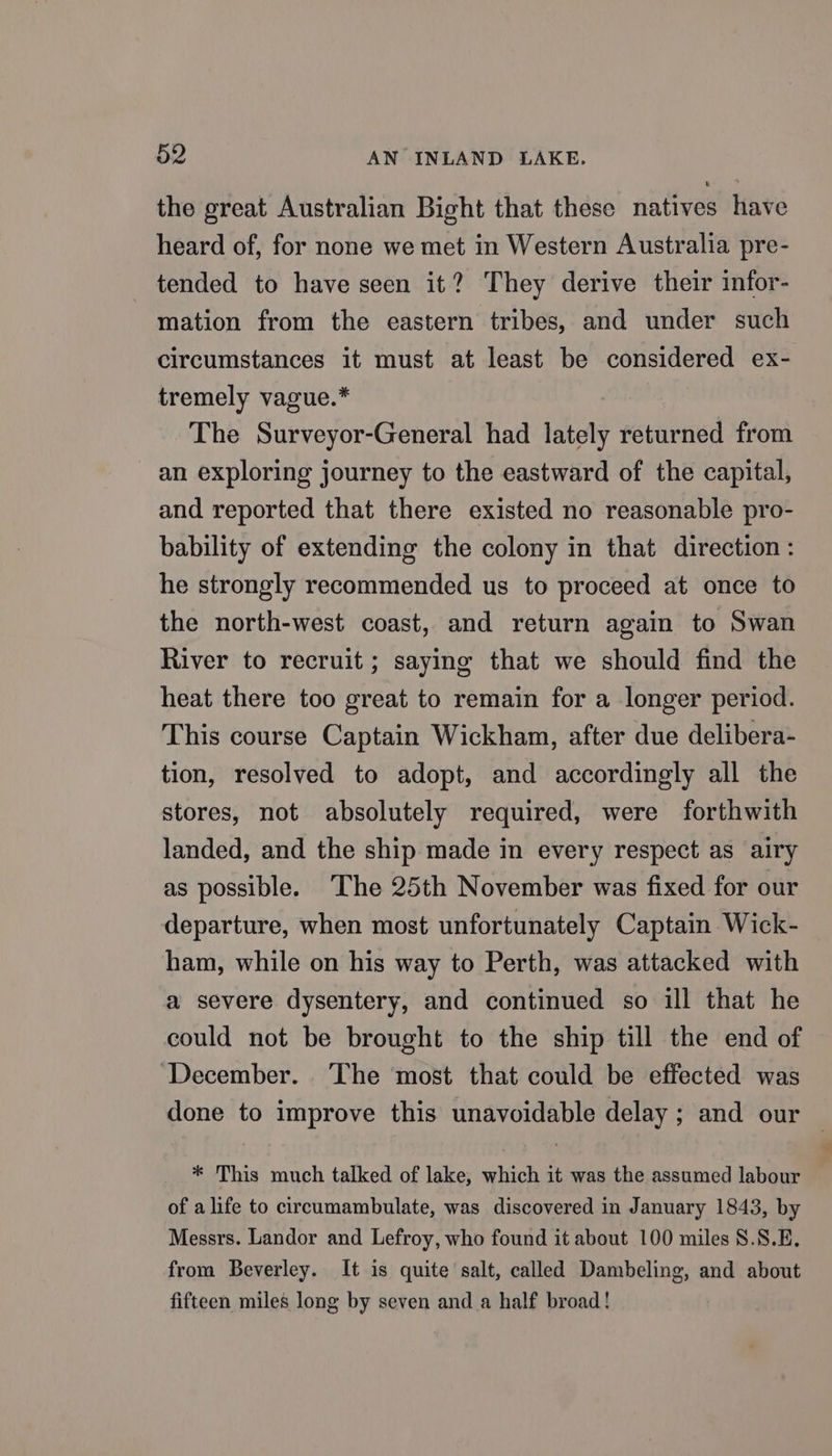 the great Australian Bight that these natives have heard of, for none we met in Western Australia pre- tended to have seen it? They derive their infor- mation from the eastern tribes, and under such circumstances it must at least be considered ex- tremely vague.* The Surveyor-General had lately returned from an exploring journey to the eastward of the capital, and reported that there existed no reasonable pro- bability of extending the colony in that direction: he strongly recommended us to proceed at once to the north-west coast, and return again to Swan River to recruit ; saying that we should find the heat there too great to remain for a longer period. This course Captain Wickham, after due delibera- tion, resolved to adopt, and accordingly all the stores, not absolutely required, were forthwith landed, and the ship made in every respect as airy as possible. The 25th November was fixed for our departure, when most unfortunately Captain Wick- ham, while on his way to Perth, was attacked with a severe dysentery, and continued so ill that he could not be brought to the ship till the end of December. The most that could be effected was done to improve this unavoidable delay ; and our | * This much talked of lake, which it was the assumed labour of a life to circeumambulate, was discovered in January 1843, by Messrs. Landor and Lefroy, who found it about 100 miles 8.8.E, from Beverley. It is quite salt, called Dambeling, and about fifteen miles long by seven and a half broad!