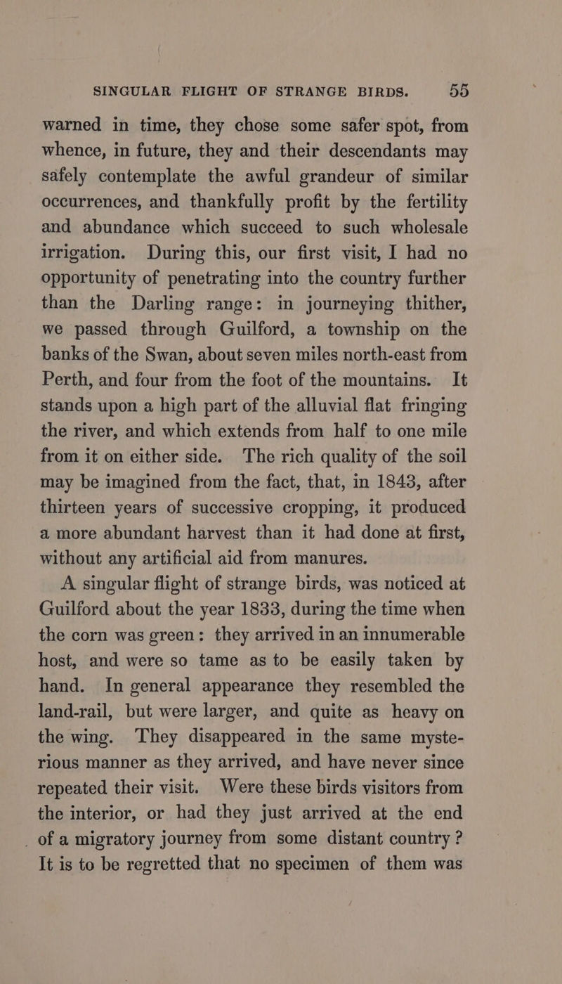 warned in time, they chose some safer spot, from whence, in future, they and their descendants may safely contemplate the awful grandeur of similar occurrences, and thankfully profit by the fertility and abundance which succeed to such wholesale irrigation. During this, our first visit, I had no opportunity of penetrating into the country further than the Darling range: in journeying thither, we passed through Guilford, a township on the banks of the Swan, about seven miles north-east from Perth, and four from the foot of the mountains. It stands upon a high part of the alluvial flat fringing the river, and which extends from half to one mile from it on either side. The rich quality of the soil may be imagined from the fact, that, in 1843, after thirteen years of successive cropping, it produced a more abundant harvest than it had done at first, without any artificial aid from manures. A singular flight of strange birds, was noticed at Guilford about the year 1833, during the time when the corn was green: they arrived in an innumerable host, and were so tame as to be easily taken by hand. In general appearance they resembled the land-rail, but were larger, and quite as heavy on the wing. ‘They disappeared in the same myste- rious manner as they arrived, and have never since repeated their visit. Were these birds visitors from the interior, or had they just arrived at the end _ of a migratory journey from some distant country ? It is to be regretted that no specimen of them was