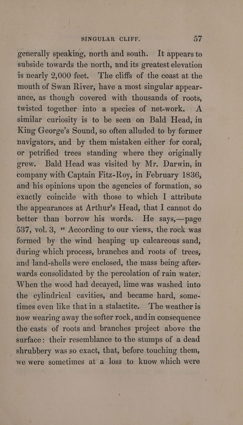 generally speaking, north and south. It appears to subside towards the north, and its greatest elevation is nearly 2,000 feet. ‘The cliffs of the coast at the mouth of Swan River, have a most singular appear- ance, as though covered with thousands of roots, twisted together into a species of net-work. A similar curiosity is to be seen on Bald Head, in King George’s Sound, so often alluded to by former navigators, and by them mistaken either for coral, or petrified trees standing where they originally grew. Bald Head was visited by Mr. Darwin, in company with Captain Fitz-Roy, in February 1836, and his opinions upon the agencies of formation, so exactly coincide with those to which I attribute the appearances at Arthur’s Head, that I cannot do better than borrow his words. He says,—page 537, vol. 3, “ According to our views, the rock was formed by the wind heaping up calcareous sand, during which process, branches and roots of trees, and land-shells were enclosed, the mass being after- wards consolidated by the percolation of rain water, When the wood had decayed, lime was washed into the cylindrical cavities, and became hard, some- times even like that in a stalactite. ‘The weather is now wearing away the softer rock, andin consequence the casts of roots and branches project above the surface: their resemblance to the stumps of a dead _ shrubbery was so exact, that, before touching them, we were sometimes at a loss to know which were