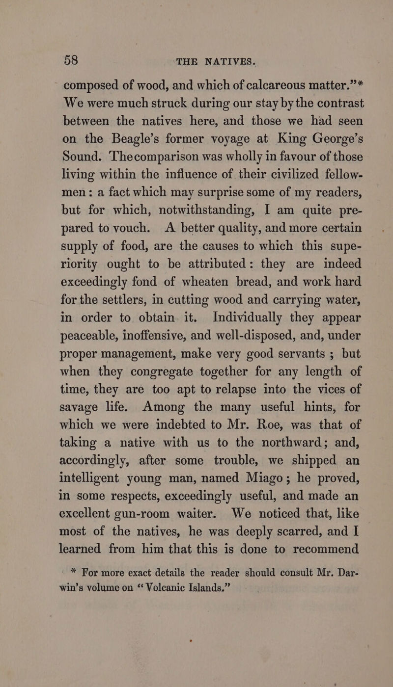 composed of wood, and which of calcareous matter.”* We were much struck during our stay by the contrast between the natives here, and those we had seen on the Beagle’s former voyage at King George’s Sound. Thecomparison was wholly in favour of those living within the influence of their civilized fellow- men: a fact which may surprise some of my readers, but for which, notwithstanding, I am quite pre- pared to vouch. A better quality, and more certain supply of food, are the causes to which this supe- riority ought to be attributed: they are indeed exceedingly fond of wheaten bread, and work hard for the settlers, in cutting wood and carrying water, in order to obtain it. Individually they appear peaceable, inoffensive, and well-disposed, and, under proper management, make very good servants ; but when they congregate together for any length of time, they are too apt to relapse into the vices of savage life. Among the many useful hints, for which we were indebted to Mr. Roe, was that of taking a native with us to the northward; and, accordingly, after some trouble, we shipped an intelligent young man, named Miago; he proved, in some respects, exceedingly useful, and made an excellent gun-room waiter. We noticed that, like most of the natives, he was deeply scarred, and I learned from him that this is done to recommend ' * For more exact details the reader should consult Mr. Dar- win’s volume on * Volcanic Islands.”