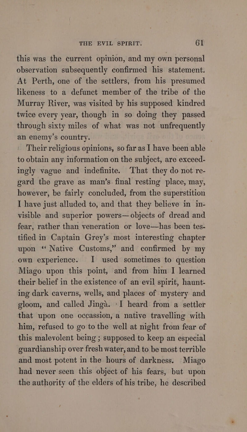 this was the current opinion, and my own personal observation subsequently confirmed his statement. At Perth, one of the settlers, from his presumed likeness to a defunct member of the tribe of the Murray River, was visited by his supposed kindred twice every year, though in so doing they passed through sixty miles of what was not unfrequently an enemy’s country. Their religious opinions, so far as | have been able to obtain any information on the subject, are exceed- ingly vague and indefinite. ‘That they do not re- gard the grave as man’s final resting place, may, however, be fairly concluded, from the superstition I have just alluded to, and that they believe in in- visible and superior powers— objects of dread and fear, rather than veneration or love—has been tes- tified in Captain Grey’s most interesting chapter upon ‘‘ Native Customs,” and confirmed by my _ own experience. I used sometimes to question Miago upon this point, and from him I learned their belief in the existence of an evil spirit, haunt- ing dark caverns, wells, and places of mystery and gloom, and called Jinga. -I heard from a settler that upon one occassion, a native travelling with him, refused to go to the well at night from fear of this malevolent being ; supposed to keep an especial guardianship over fresh water, and to be most terrible and most potent in the hours of darkness. Miago had never seen this object of his fears, but upon the authority of the elders of his tribe, he described