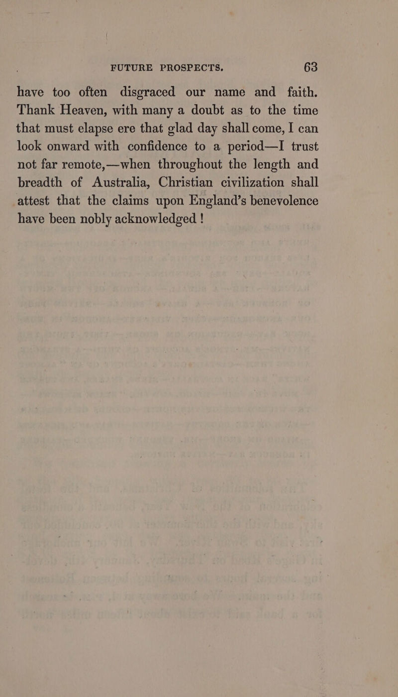 have too often disgraced our name and _ faith. Thank Heaven, with many a doubt as to the time that must elapse ere that glad day shall come, I can look onward with confidence to a period—lI trust not far remote,—when throughout the length and breadth of Australia, Christian civilization shall attest that the claims upon England’s benevolence have been nobly acknowledged !