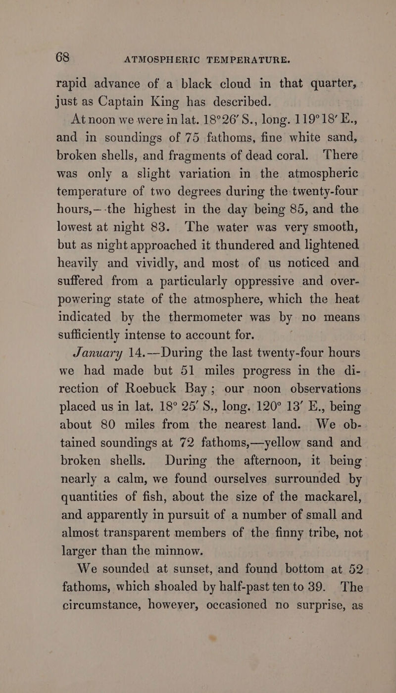 rapid advance of a black cloud in that quarter, just as Captain King has described. At noon we were in lat. 18°26’S., long. 119°18’ E., and in soundings of 75 fathoms, fine white sand, broken shells, and fragments of dead coral. ‘There was only a slight variation in the atmospheric temperature of two degrees during the twenty-four hours,—-the highest in the day being 85, and the lowest at night 83. ‘The water was very smooth, but as night approached it thundered and lightened heavily and vividly, and most of us noticed and suffered from a particularly oppressive and over- powering state of the atmosphere, which the heat indicated by the thermometer was by no means sufficiently intense to account for. January 14.——During the last twenty-four hours we had made but 51 miles progress in the di- rection of Roebuck Bay; our noon observations — placed us in lat. 18° 25'S., long. 120° 13’ E., being about 80 miles from the nearest land. We ob- tained soundings at 72 fathoms,—yellow sand and broken shells. During the afternoon, it being nearly a calm, we found ourselves surrounded by quantities of fish, about the size of the mackarel, and apparently in pursuit of a number of small and almost transparent members of the finny tribe, not larger than the minnow. fathoms, which shoaled by half-past ten to 39. The circumstance, howeyer, occasioned no surprise, as