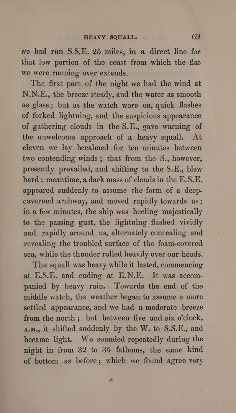 we had run S.S.E. 25 miles, in a direct line for that low portion of the coast from which the flat we were running over extends. The first part of the night we had the wind at N.N.E., the breeze steady, and the water as smooth as glass; but as the watch wore on, quick flashes of forked lightning, and the suspicious appearance of gathering clouds in the S.E., gave warning of the unwelcome approach of a heavy squall. At eleven we lay becalmed for ten minutes between two contending winds; that from the S., however, presently prevailed, and shifting to the S.E., blew hard: meantime, a dark mass of clouds in the E.S.E. appeared suddenly to assume the form of a deep- caverned archway, and moved rapidly towards us; in a few minutes, the ship was heeling majestically to the passing gust, the lightning flashed vividly and rapidly around us, alternately concealing and revealing the troubled surface of the foam-covered sea, while the thunder rolled heavily over our heads. The squall was heavy while it lasted, commencing at E.S.E. and ending at E.N.E. It was accom. panied by heavy rain. ‘Towards the end of the middle watch, the weather began to assume a more settled appearance, and we had a moderate breeze from the north; but between five and six o’clock, A.M., it shifted suddenly by the W. to S.S.E., and became light. We sounded repeatedly during the night in from 32 to 35 fathoms, the same kind of bottom as before; which we found agree very w