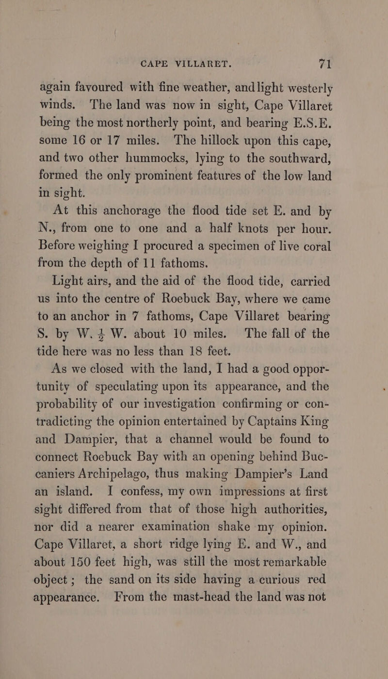 again favoured with fine weather, and light westerly winds. The land was now in sight, Cape Villaret being the most northerly point, and bearing E.S.E. some 16 or 17 miles. The hillock upon this cape, and two other hummocks, lying to the southward, formed the only prominent features of the low land in sight. At this anchorage the flood tide set E. and by N., from one to one and a half knots per hour. Before weighing I procured a specimen of live coral from the depth of 11 fathoms. Light airs, and the aid of the flood tide, carried us into the centre of Roebuck Bay, where we came to an anchor in 7 fathoms, Cape Villaret bearing S. by W.4 W. about 10 miles. The fall of the tide here was no less than 18 feet. As we closed with the land, I had a good oppor- tunity of speculating upon its appearance, and the probability of our investigation confirming or con- tradicting the opinion entertained by Captains King and Dampier, that a channel would be found to connect Roebuck Bay with an opening behind Buc- caniers Archipelago, thus making Dampier’s Land an island. I confess, my own impressions at first sight differed from that of those high authorities, nor did a nearer examination shake my opinion. Cape Villaret, a short ridge lying E. and W., and about 150 feet high, was still the most remarkable object ; the sand on its side having a-curious red appearance. From the mast-head the land was not