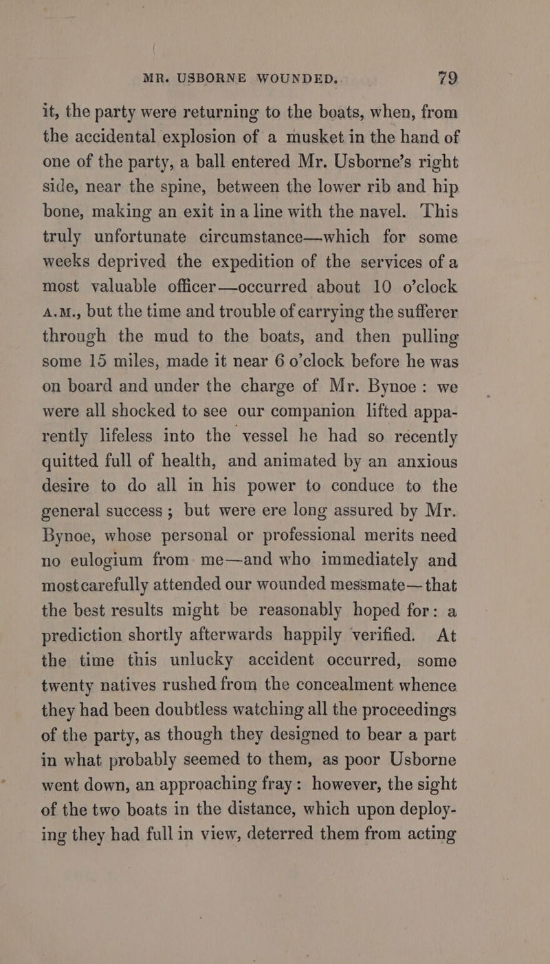 it, the party were returning to the boats, when, from the accidental explosion of a musket in the hand of one of the party, a ball entered Mr. Usborne’s right side, near the spine, between the lower rib and hip bone, making an exit ina line with the navel. This truly unfortunate circumstance—which for some weeks deprived the expedition of the services of a most valuable officer—occurred about 10 o’clock A.M., but the time and trouble of carrying the sufferer through the mud to the boats, and then pulling some 15 miles, made it near 6 o’clock before he was on board and under the charge of Mr. Bynoe: we were all shocked to see our companion lifted appa- rently lifeless into the vessel he had so recently quitted full of health, and animated by an anxious desire to do all in his power to conduce to the general success ; but were ere long assured by Mr. Bynoe, whose personal or professional merits need no eulogium from me—and who immediately and mostcarefully attended our wounded messmate—that the best results might be reasonably hoped for: a prediction shortly afterwards happily verified. At the time this unlucky accident occurred, some twenty natives rushed from the concealment whence they had been doubtless watching all the proceedings of the party, as though they designed to bear a part in what probably seemed to them, as poor Usborne went down, an approaching fray : however, the sight of the two boats in the distance, which upon deploy- ing they had full in view, deterred them from acting