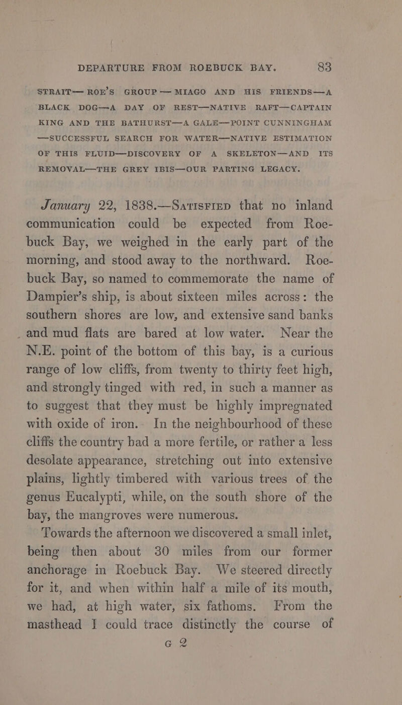 STRAIT— ROE’S GROUP—MIAGO AND His FRIENDS—A BLACK DOG-—-A DAY OF REST—NATIVE RAFT—CAPTAIN KING AND THE BATHURST—A GALE—POINT CUNNINGHAM —SUCCESSFUL SEARCH FOR WATER—NATIVE ESTIMATION OF THIS FLUID—DISCOVERY OF A SKELETON—AND ITS REMOVAL—THE GREY IBIS—OUR PARTING LEGACY. January 22, 1838.—SatisFiep that no inland communication could be expected from Roe- buck Bay, we weighed in the early part of the morning, and stood away to the northward. Roe- buck Bay, so named to commemorate the name of Dampier’s ship, is about sixteen miles across: the southern shores are low, and extensive sand banks _and mud flats are bared at low water. Near the N.E. point of the bottom of this bay, is a curious range of low cliffs, from twenty to thirty feet high, and strongly tinged with red, in such a manner as to suggest that they must be highly impregnated with oxide of iron.- In the neighbourhood of these cliffs the country bad a more fertile, or rather a less desolate appearance, stretching out into extensive plains, lightly timbered with various trees of the genus EKucalypti, while, on the south shore of the bay, the mangroves were numerous. Towards the afternoon we discovered a small inlet, being then about 30 miles from our former anchorage in Roebuck Bay. We steered directly for it, and when within half a mile of its mouth, we had, at high water, six fathoms. From the masthead I could trace distinctly the course of G2