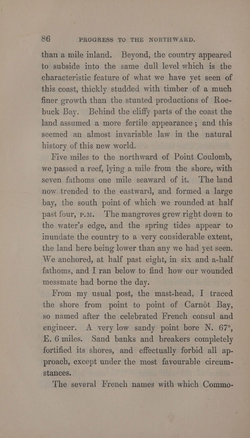 8&amp;6 PROGRESS TO THE NORTHWARD. than a mile inland. Beyond, the country appeared to subside into the same dull level which is the characteristic feature of what we have yet seen of this coast, thickly studded with timber of a much finer growth than the stunted productions of Roe- buck Bay. Behind the cliffy parts of the coast the land assumed a more fertile appearance; and this seemed an almost invariable law in the natural history of this new world. Five miles to the northward of Point. Coulomb, we passed a reef, lye a mile from the shore, with seven fathoms one mile seaward of it. ‘The land now trended to the eastward, and formed a large bay, the south point of which we rounded at half past four, p.m. The mangroves grew right down to the water’s edge, and the spring tides appear to inundate the country to a very considerable extent, the land here being lower than any we had yet seen. We anchored, at half past eight, in six and a-half fathoms, and I ran below to find how our wounded messmate had borne the day. From my usual post, the mast-head, I traced the shore from point to point of Carndt Bay, so named after the celebrated French consul and engineer. A very low sandy point bore N. 67°, K.. 6 miles. Sand banks and breakers completely fortified its shores, and effectually forbid all ap- proach, except under the most favourable circum- stances. The several French names with which Commo-