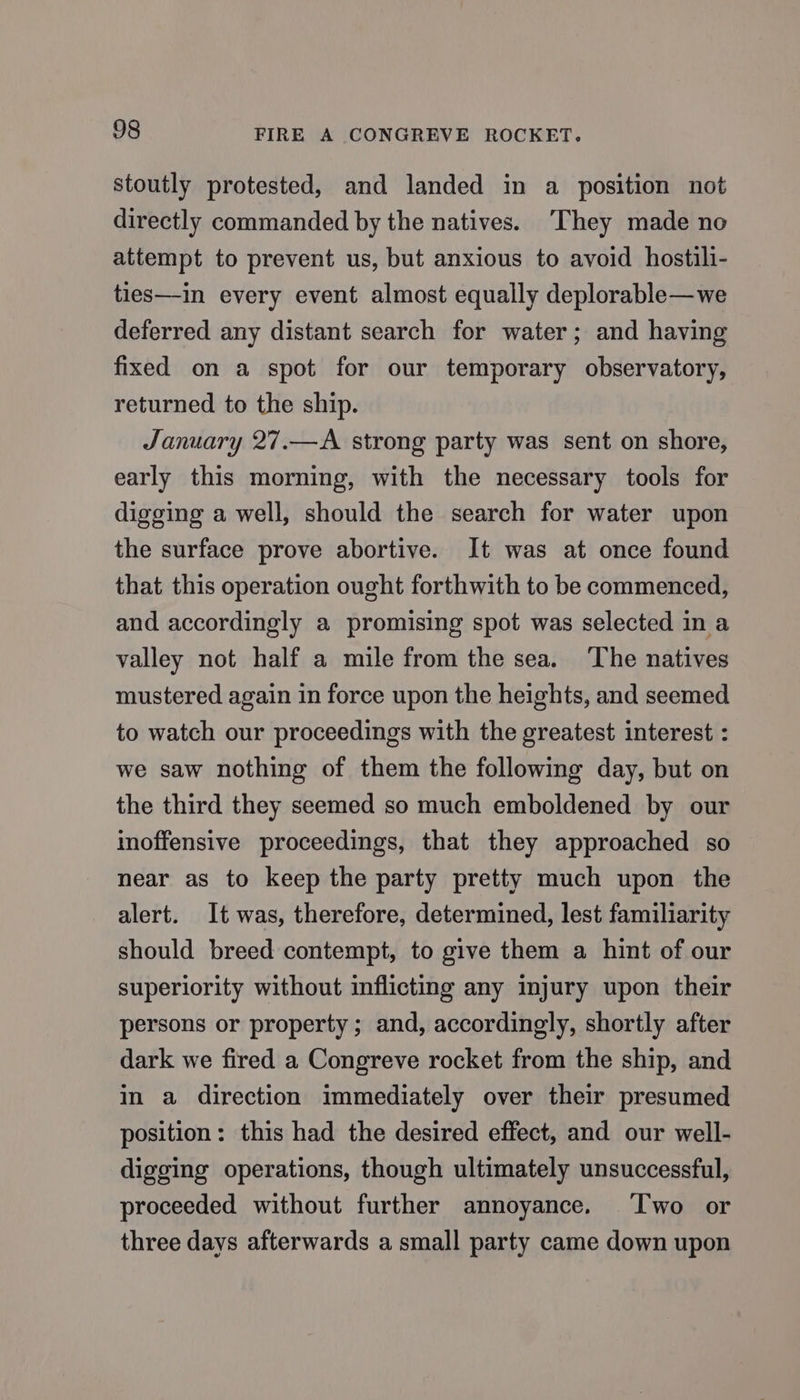 stoutly protested, and landed in a position not directly commanded by the natives. ‘They made no attempt to prevent us, but anxious to avoid hostili- ties—in every event almost equally deplorable—we deferred any distant search for water; and having fixed on a spot for our temporary observatory, returned to the ship. January 27.—A strong party was sent on shore, early this morning, with the necessary tools for digging a well, should the search for water upon the surface prove abortive. It was at once found that this operation ought forthwith to be commenced, and accordingly a promising spot was selected in a valley not half a mile from the sea. The natives mustered again in force upon the heights, and seemed to watch our proceedings with the greatest interest : we saw nothing of them the following day, but on the third they seemed so much emboldened by our inoffensive proceedings, that they approached so near as to keep the party pretty much upon the alert. It was, therefore, determined, lest familiarity should breed contempt, to give them a hint of our superiority without inflicting any injury upon their persons or property; and, accordingly, shortly after dark we fired a Congreve rocket from the ship, and in a direction immediately over their presumed position: this had the desired effect, and our well- digging operations, though ultimately unsuccessful, proceeded without further annoyance. Two or three days afterwards a small party came down upon