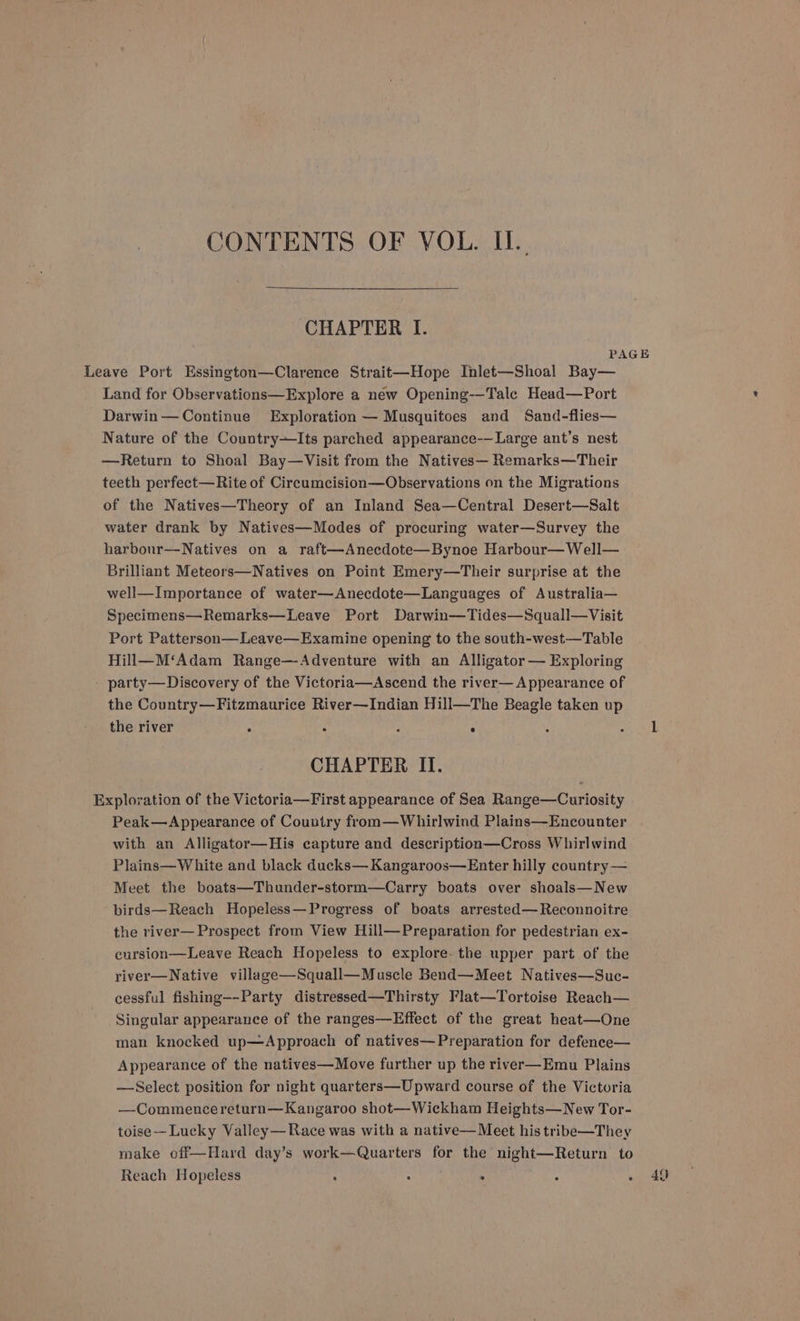 CONTENTS OF VOL. IL. CHAPTER I. PAGE Leave Port Essington—Clarence Strait—Hope Inlet—Shoal Bay— Land for Observations—Explore a new Opening-—-Tale Head—Port Darwin— Continue Exploration — Musquitoes and Sand-flies— Nature of the Country+—Its parched appearance-—Large ant’s nest —Return to Shoal Bay—Visit from the Natives— Remarks—Their teeth perfect—Rite of Circumcision—Observations on the Migrations of the Natives—Theory of an Inland Sea—Central Desert—Salt water drank by Natives—Modes of procuring water—Survey the harbour—Natives on a raft—Anecdote—Bynoe Harbour—Well— Brilliant Meteors—Natives on Point Emery—Their surprise at the well—Importance of water—Anecdote—Languages of Australia— Specimens—Remarks—Leave Port Darwin—Tides—Squall—Visit Port Patterson—Leave—Examine opening to the south-west—Table Hill—M‘Adam Range—Adventure with an Alligator — Exploring party—Discovery of the Victoria—Ascend the river— Appearance of the Country—Fitzmaurice River—Indian Hill—The Beagle taken up the river ‘ : : a ik CHAPTER II. Exploration of the Victoria—First appearance of Sea Range—Curiosity Peak—Appearance of Country from—Whirlwind Plains—Encounter with an Alligator—His capture and description—Cross Whirlwind Plains—White and black ducks— Kangaroos—Enter hilly country — Meet the boats—Thunder-storm—Carry boats over shoals—New birds—Reach Hopeless—Progress of boats arrested—Reconnoitre the river— Prospect from View Hill—Preparation for pedestrian ex- cursion—Leave Reach Hopeless to explore- the upper part of the river—Native village—Squall—Muscle Bend—Meet Natives—Suc- cessful fishing—-Party distressed—Thirsty Flat—Tortoise Reach— Singular appearance of the ranges—Effect of the great heat—One man knocked up—Approach of natives—Preparation for defence— Appearance of the natives—Move further up the river—Emu Plains —Select position for night quarters—Upward course of the Victoria —Commencereturn—Kangaroo shot—Wickham Heights—New Tor- toise-— Lucky Valley— Race was with a native— Meet his tribe—They make off—Hard day’s work—Quarters for the night—Return to Reach Hopeless » 49