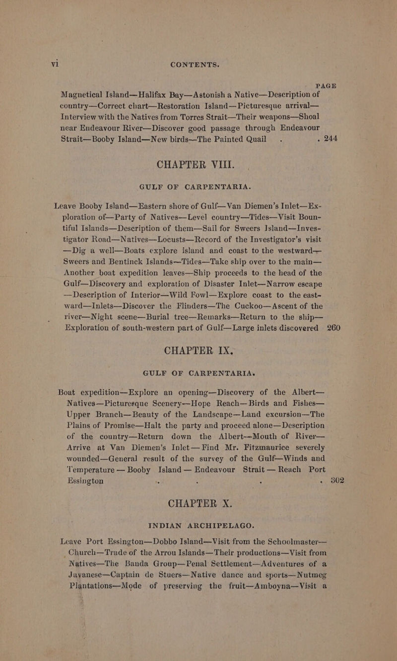 Magnetical Island—Halifax Bay—Astonish a Native—Description of country—Correct chart—Restoration Island—Picturesque arrival— Interview with the Natives from Torres Strait—Their weapons—Shoal near Endeavour River—Discover good passage through Endeavour Strait— Booby Island—New birds—The Painted Quail CHAPTER VIII. GULF OF CARPENTARIA. ploration of—Party of Natives—Level country—Tides—Visit Boun- tiful Islands—Description of them—Sail for Sweers Island—Inves- tigator Road—Natives—Locusts—Record of the Investigator’s visit —Dig a well—Boats explore island and coast to the westward— Sweers and Bentinck Islands—Tides—Take ship over to the main— Another boat expedition leaves—Ship proceeds to the head of the Gulf—Discovery and exploration of Disaster Inlet-—Narrow escape —Description of Interior—Wild Fowl—Explore coast to the east- ward—Inlets—Discover the Flinders—The Cuckoo—Ascent of the river—Night scene—Burial tree—Remarks—Return to the ship— 244 CHAPTER IX, GULF OF CARPENTARIA. Natives—Picturesque Scenery—-Hope Reach—Birds and Fishes— Upper Branch—Beauty of the Landscape—Land excursion—The Plains of Promise—Halt the party and proceed alone— Description of the country—Return down the Albert-~Mouth of River— Arrive at Van Diemen’s Inlet— Find Mr. Fitzmaurice severely wounded—General result of the survey of the Gulf—Winds and Temperature — Booby Island— Endeavour Strait— Reach Port Essington CHAPTER X. INDIAN ARCHIPELAGO. Natives—The Banda Group—Penal Settlement—Adventures of a Jayanese—Captain de Stuers—Native dance and sports— Nutmeg Plantations—Mode of preserving the fruit—Amboyna—Visit a 302