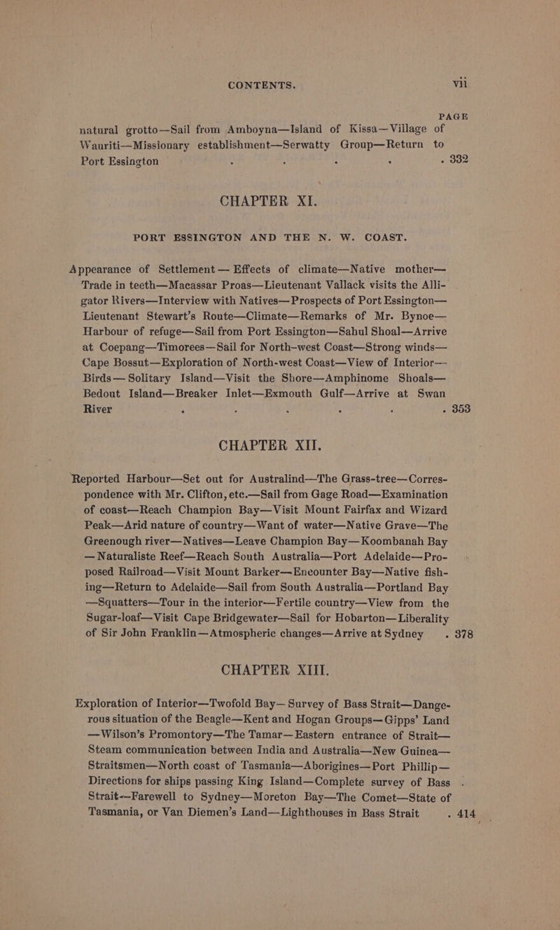 PAGE natural grotto—Sail from Amboyna—Island of Kissa—Village of Wauriti—Missionary establishment—Serwatty Group—Return to Port Essington : 4 : : . 332 CHAPTER XI. PORT ESSINGTON AND THE N. W. COAST. Appearance of Settlement — Effects of climate—Native mother— Trade in teeth—Macassar Proas—Lieutenant Vallack visits the Alli- gator Rivers—Interview with Natives— Prospects of Port Essington— Lieutenant Stewart’s Route—Climate—Remarks of Mr. Bynoe— Harbour of refuge—Sail from Port Essington—Sahul Shoal—Arrive at Coepang—Timorees—Sail for North-west Coast—Strong winds— Cape Bossut—Exploration of North-west Coast—View of Interior—- Birds— Solitary Island—Visit the Shore—Amphinome Shoals— Bedout Island—Breaker Inlet—Exmouth Gulf—Arrive at Swan River ‘ , : : : . 393 CHAPTER XII. ‘Reported Harbour—Set out for Australind—The Grass-tree—Corres- pondence with Mr. Clifton, ete.—Sail from Gage Road—Examination of coast—Reach Champion Bay—Visit Mount Fairfax and Wizard Peak—Arid nature of country—Want of water—Native Grave—The Greenough river—Natives—Leave Champion Bay—Koombanah Bay — Naturaliste Reef—Reach South Australia—Port Adelaide—Pro- posed Railroad—Visit Mount Barker—Enecounter Bay—Native fish- ing—Return to Adelaide—Sail from South Australia—Portland Bay —Squatters—Tour in the interior—Fertile country—View from the Sugar-loaf—Visit Cape Bridgewater—Sail for Hobarton— Liberality of Sir John Franklin—Atmospheric changes—Arrive atSydney . 378 CHAPTER XIII. Exploration of Interior—Twofold Bay— Survey of Bass Strait—Dange- rous situation of the Beagle—Kent and Hogan Groups—Gipps’ Land —Wilson’s Promontory—The Tamar—Eastern entrance of Strait— Steam communication between India and Australia—New Guinea— Straitsmen—North coast of Tasmania—Aborigines—Port Phillip— Directions for ships passing King Island—Complete survey of Bass Strait-—Farewell to Sydney—Moreton Bay—The Comet—State of Tasmania, or Van Diemen’s Land—Lighthouses in Bass Strait . 414