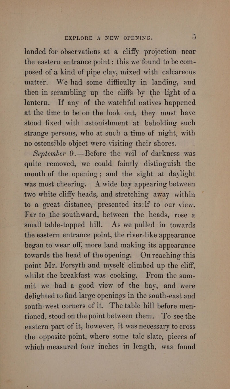 ~ EXPLORE A NEW OPENING. 3) landed for observations at a cliffy projection near the eastern entrance point: this we found to be com- posed of a kind of pipe clay, mixed with calcareous matter. We had some difficulty in landing, and then in scrambling up the cliffs by the light ofa lantern. If any of the watchful natives happened at the time to be on the look out, they must have stood fixed with astonishment at beholding such strange persons, who at such a time of night, with no ostensible object were visiting their shores. September 9.—Before the veil of darkness was quite removed, we could faintly distinguish the mouth of the opening ; and the sight at daylight was most cheering. A wide bay appearing between two white cliffy heads, and stretching away within to a great distance, presented its:lf to our view. Far to the southward, between the heads, rose a small table-topped hill. As we pulled in towards the eastern entrance point, the river-like appearance began to wear off, more land making its appearance towards the head of theopening. On reaching this point Mr. Forsyth and myself climbed up the cliff, whilst the breakfast was cooking. From the sum- mit we had a good view of the bay, and were delighted to find large openings in the south-east and south-west corners of it. The table hill before men- tioned, stood on the point between them. ‘To see the eastern part of it, however, it was necessary to cross the opposite point, where some talc slate, pieces of which measured four inches in length, was found