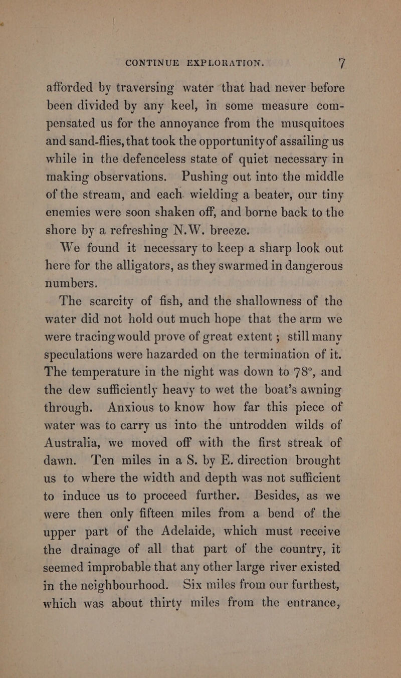 CONTINUE EXPLORATION. y afforded by traversing water that had never before been divided by any keel, in some measure com- pensated us for the annoyance from the musquitoes and sand-flies, that took the opportunity of assailing us while in the defenceless state of quiet necessary in making observations. Pushing out into the middle of the stream, and each wielding a beater, our tiny enemies were soon shaken off, and borne back to the shore by a refreshing N.W. breeze. We found it necessary to keep a sharp look out here for the alligators, as they swarmed in dangerous numbers. The scarcity of fish, and the shallowness of the water did not hold out much hope that the arm we were tracing would prove of great extent; still many speculations were hazarded on the termination of it. The temperature in the night was down to 78°, and - the dew sufficiently heavy to wet the boat’s awning through. Anxious to know how far this piece of water was to carry us Into the untrodden wilds of Australia, we moved off with the first streak of dawn. Ten miles in aS. by E. direction brought us to where the width and depth was not sufficient to induce us to proceed further. Besides, as we were then only fifteen miles from a bend of the upper part of the Adelaide, which must receive the drainage of all that part of the country, it seemed improbable that any other large river existed in the neighbourhood. Six miles from our furthest, which was about thirty miles from the entrance,