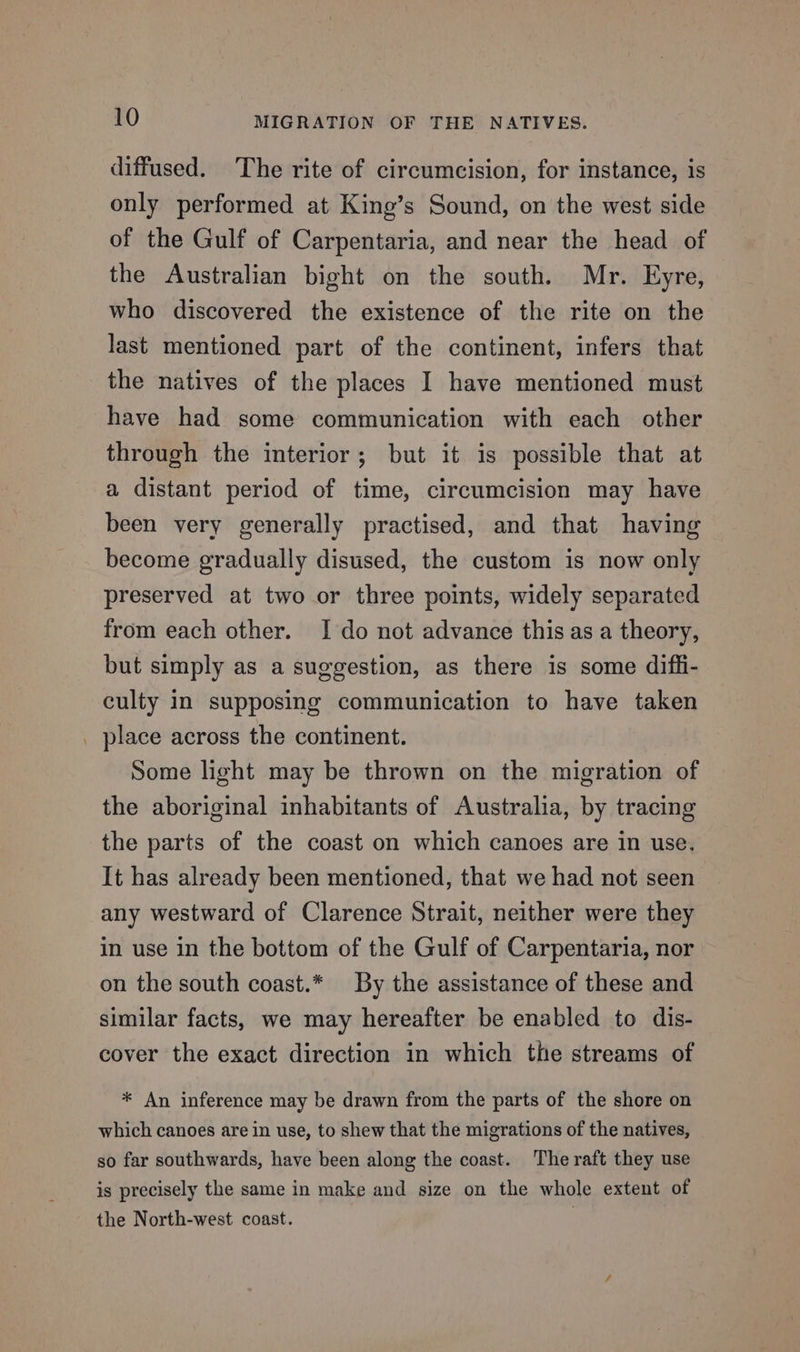 diffused. The rite of circumcision, for instance, is only performed at King’s Sound, on the west side of the Gulf of Carpentaria, and near the head of the Australian bight on the south. Mr. Eyre, who discovered the existence of the rite on the last mentioned part of the continent, infers that the natives of the places I have mentioned must have had some communication with each other through the interior; but it is possible that at a distant period of time, circumcision may have been very generally practised, and that having become gradually disused, the custom is now only preserved at two or three points, widely separated from each other. I do not advance this as a theory, but simply as a suggestion, as there is some dif_i- culty in supposing communication to have taken _ place across the continent. Some light may be thrown on the migration of the aboriginal inhabitants of Australia, by tracing the parts of the coast on which canoes are in use. It has already been mentioned, that we had not seen any westward of Clarence Strait, neither were they in use in the bottom of the Gulf of Carpentaria, nor on the south coast.* By the assistance of these and similar facts, we may hereafter be enabled to dis- cover the exact direction in which the streams of * An inference may be drawn from the parts of the shore on which canoes are in use, to shew that the migrations of the natives, so far southwards, have been along the coast. The raft they use is precisely the same in make and size on the whole extent of the North-west coast.