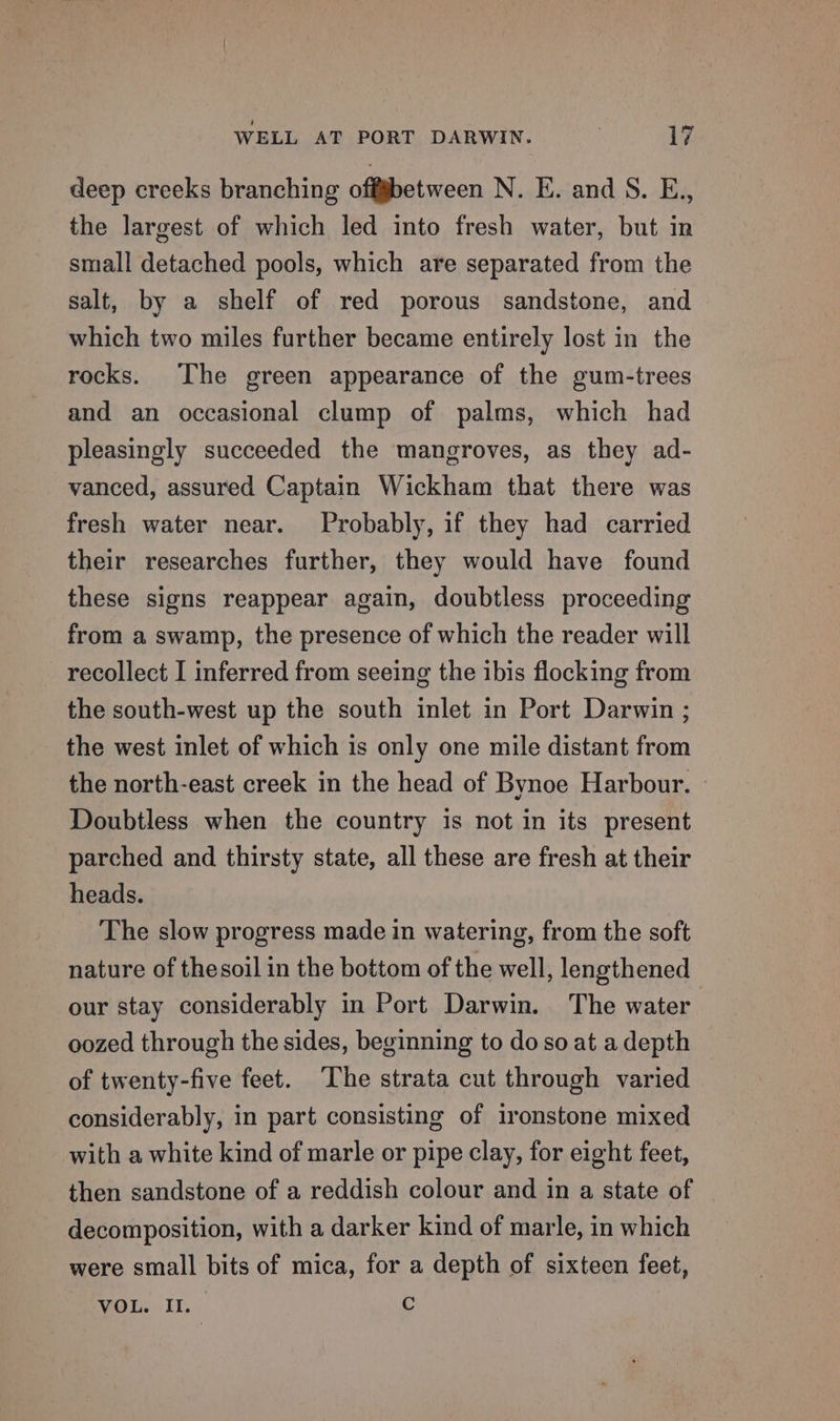 deep creeks branching off§between N. E. and S. E., the largest of which led into fresh water, but in small detached pools, which are separated from the salt, by a shelf of red porous sandstone, and which two miles further became entirely lost in the rocks. The green appearance of the gum-trees and an occasional clump of palms, which had pleasingly succeeded the mangroves, as they ad- vanced, assured Captain Wickham that there was fresh water near. Probably, if they had carried their researches further, they would have found these signs reappear again, doubtless proceeding from a swamp, the presence of which the reader will recollect I inferred from seeing the ibis flocking from the south-west up the south inlet in Port Darwin ; the west inlet of which is only one mile distant from the north-east creek in the head of Bynoe Harbour. » Doubtless when the country is not in its present parched and thirsty state, all these are fresh at their heads. The slow progress made in watering, from the soft nature of thesoil in the bottom of the well, lengthened our stay considerably in Port Darwin. The water oozed through the sides, beginning to do so at a depth of twenty-five feet. The strata cut through varied considerably, in part consisting of ironstone mixed with a white kind of marle or pipe clay, for eight feet, then sandstone of a reddish colour and in a state of decomposition, with a darker kind of marle, in which were small bits of mica, for a depth of sixteen feet, VOL. II. c