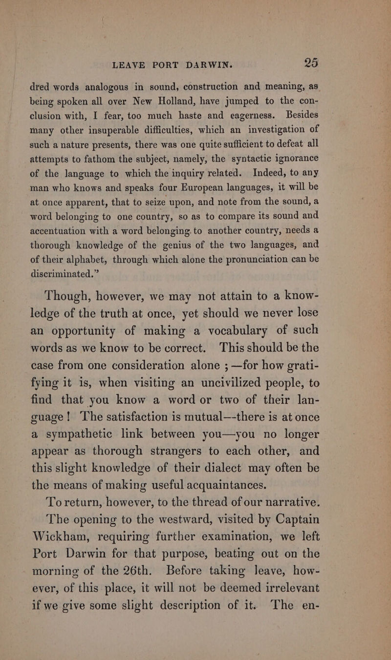 dred words analogous in sound, construction and meaning, as being spoken all over New Holland, have jumped to the con- clusion with, I fear, too much haste and eagerness. Besides many other insuperable difficulties, which an investigation of such a nature presents, there was one quite sufficient to defeat all attempts to fathom the subject, namely, the syntactic ignorance of the language to which the inquiry related. Indeed, to any man who knows and speaks four European languages, it will be at once apparent, that to seize upon, and note from the sound, a word belonging to one country, so as to compare its sound and accentuation with a word belonging. to another country, needs a thorough knowledge of the genius of the two languages, and of their alphabet, through which alone the pronunciation can be discriminated.” Though, however, we may not attain to a know- ledge of the truth at once, yet should we never lose an opportunity of making a vocabulary of such words as we know to be correct. This should be the case from one consideration alone ; —for how grati- fying it is, when visiting an uncivilized people, to find that you know a word or two of their lan- guage! ‘The satisfaction is mutual—-there is at once a sympathetic link between you—you no longer appear as thorough strangers to each other, and this slight knowledge of their dialect may often be the means of making useful acquaintances. Toreturn, however, to the thread of our narrative. The opening to the westward, visited by Captain Wickham, requiring further examination, we left Port Darwin for that purpose, beating out on the morning of the 26th. Before taking leave, how- ever, of this place, it will not be deemed irrelevant if we give some slight description of it. The en-