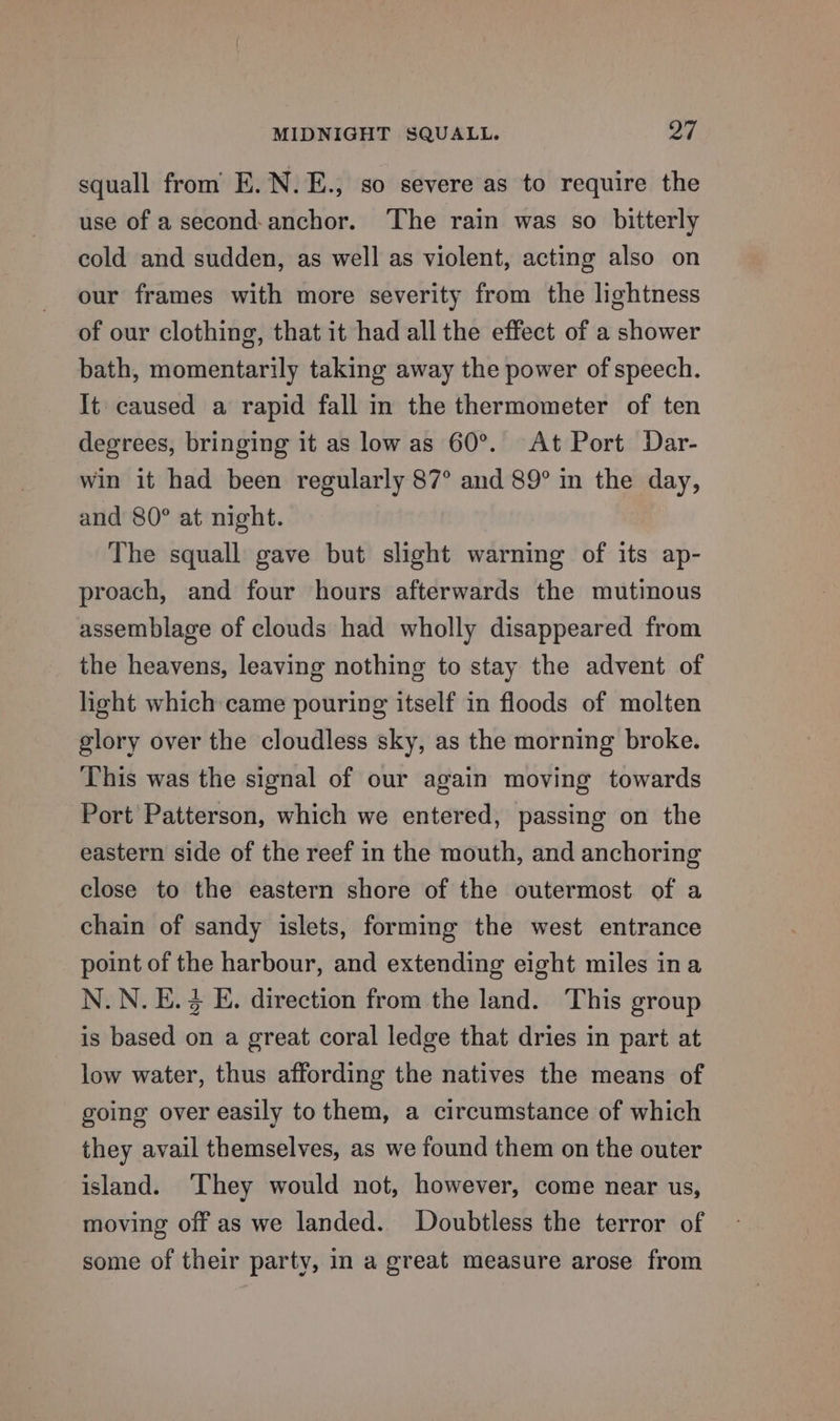 squall from E.N.E., so severe as to require the use of a second-anchor. The rain was so bitterly cold and sudden, as well as violent, acting also on our frames with more severity from the lightness of our clothing, that it had all the effect of a shower bath, momentarily taking away the power of speech. It caused a rapid fall in the thermometer of ten degrees, bringing it as low as 60°. At Port Dar- win it had been regularly 87° and 89° in the day, and 80° at night. The squall gave but slight warning of its ap- proach, and four hours afterwards the mutinous assemblage of clouds had wholly disappeared from the heavens, leaving nothing to stay the advent of light which came pouring itself in floods of molten glory over the cloudless sky, as the morning broke. This was the signal of our again moving towards Port Patterson, which we entered, passing on the eastern side of the reef in the mouth, and anchoring close to the eastern shore of the outermost of a chain of sandy islets, forming the west entrance point of the harbour, and extending eight miles ina N.N.E.% E. direction from the land. This group is based on a great coral ledge that dries in part at low water, thus affording the natives the means of going over easily to them, a circumstance of which they avail themselves, as we found them on the outer island. ‘They would not, however, come near us, moving off as we landed. Doubtless the terror of some of their party, In a great measure arose from