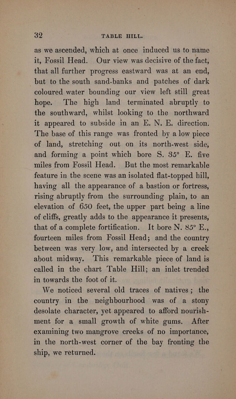 as we ascended, which at once induced us to name it, Fossil Head. Our view was decisive of the fact, that all further progress eastward was at an end, but to the south sand-banks and patches of dark coloured water bounding our view left still great hope. The high land terminated abruptly to the southward, whilst looking to the northward it appeared to subside in an E. N. E. direction. The base of this range was fronted by a low piece of land, stretching out on its north-west side, and forming a point which bore S. 35° E. five miles from Fossil Head. But the most remarkable feature in the scene was an isolated flat-topped hill, having all the appearance of a bastion or fortress, rising abruptly from the surrounding plain, to an elevation of 650 feet, the upper part being a line of cliffs, greatly adds to the appearance it presents, that of a complete fortification. It bore N. 85° E., fourteen miles from Fossil Head; and the country between was very low, and intersected by a creek about midway. ‘This remarkable piece of land is called in the chart Table Hull; an inlet trended in towards the foot of it. : We noticed several old traces of natives; the country in the neighbourhood was of a stony desolate character, yet appeared to afford nourish- ment for a small growth of white gums. After examining two mangrove creeks of no importance, in the north-west corner of the bay fronting the ship, we returned.