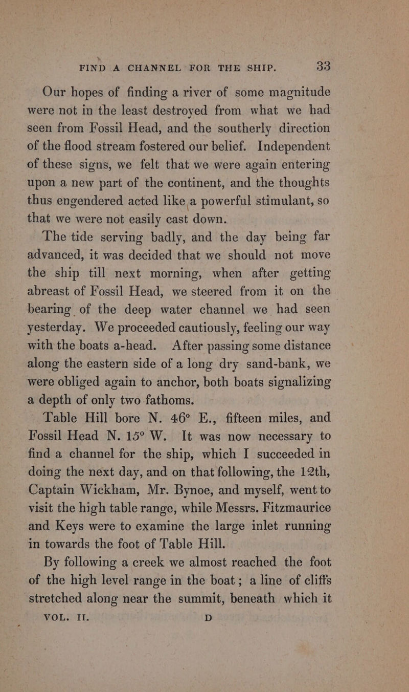 Our hopes of finding a river of some magnitude were not in the least destroyed from what we had seen from Fossil Head, and the southerly direction of the flood stream fostered our belief. Independent of these signs, we felt that we were again entering upon a new part of the continent, and the thoughts thus engendered acted hike.a powerful stimulant, so that we were not easily cast down. The tide serving badly, and the day being far advanced, it was decided that we should not move the ship till next morning, when after getting abreast of Fossil Head, we steered from it on the bearing of the deep water channel we had seen yesterday. We proceeded cautiously, feeling our way with the boats a-head. After passing some distance along the eastern side of a long dry sand-bank, we were obliged again to anchor, both boats signalizing a depth of only two fathoms. Table Hill bore N. 46° E., fifteen miles, and Fossil Head N. 15° W. It was now necessary to find a channel for the ship, which I succeeded in doing the next day, and on that following, the 12th, Captain Wickham, Mr. Bynoe, and myself, went to visit the high table range, while Messrs. Fitzmaurice and Keys were to examine the large inlet running in towards the foot of Table Hill. By following a creek we almost reached the foot of the high level range in the boat; a line of cliffs stretched along near the summit, beneath which it MOL str et 3 D